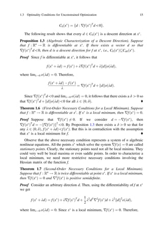 C0ðx
Þ ¼ fd : rf ðx
ÞT
d0g:
The following result shows that every d 2 C0ðx
Þ is a descent direction at x
.
Proposition 1.3 (Algebraic Characterization of a Descent Direction). Suppose
that f : Rn
! R is differentiable at x
. If there exists a vector d so that
rf ðx
ÞT
d0, then d is a descent direction for f at x
, i.e., C0ðx
ÞCddðx
Þ.
Proof Since f is differentiable at x
, it follows that
f ðx
þ kdÞ ¼ f ðx
Þ þ krf ðx
ÞT
d þ k d
k koðkdÞ;
where limk!0 oðkdÞ ¼ 0. Therefore,
f ðx
þ kdÞ  f ðx
Þ
k
¼ rf ðx
ÞT
d þ d
k koðkdÞ:
Since rf ðx
ÞT
d0 and limk!0 oðkdÞ ¼ 0, it follows that there exists a d [ 0 so
that rf ðx
ÞT
d þ d
k koðkdÞ0 for all k 2 ð0; dÞ. ♦
Theorem 1.6 (First-Order Necessary Conditions for a Local Minimum). Suppose
that f : Rn
! R is differentiable at x
. If x
is a local minimum, then rf ðx
Þ ¼ 0.
Proof Suppose that rf ðx
Þ 6¼ 0. If we consider d ¼ rf ðx
Þ, then
rf ðx
ÞT
d ¼  rf ðx
Þ
k k2
0. By Proposition 1.3 there exists a d [ 0 so that for
any k 2 ð0; dÞ, f ðx
þ kdÞf ðx
Þ. But this is in contradiction with the assumption
that x
is a local minimum for f. ♦
Observe that the above necessary condition represents a system of n algebraic
nonlinear equations. All the points x
which solve the system rf ðxÞ ¼ 0 are called
stationary points. Clearly, the stationary points need not all be local minima. They
could very well be local maxima or even saddle points. In order to characterize a
local minimum, we need more restrictive necessary conditions involving the
Hessian matrix of the function f.
Theorem 1.7 (Second-Order Necessary Conditions for a Local Minimum).
Suppose that f : Rn
! R is twice differentiable at point x
. If x
is a local minimum,
then rf ðx
Þ ¼ 0 and r2
f ðx
Þ is positive semideﬁnite.
Proof Consider an arbitrary direction d. Then, using the differentiability of f at x
we get
f ðx
þ kdÞ ¼ f ðx
Þ þ krf ðx
ÞT
d þ
1
2
k2
dT
r2
f ðx
Þd þ k2
d
k k2
oðkdÞ;
where limk!0 oðkdÞ ¼ 0. Since x
is a local minimum, rf ðx
Þ ¼ 0. Therefore,
1.3 Optimality Conditions for Unconstrained Optimization 15
 