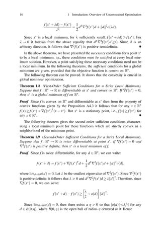 f ðx
þ kdÞ  f ðx
Þ
k2
¼
1
2
dT
r2
f ðx
Þd þ d
k k2
oðkdÞ:
Since x
is a local minimum, for k sufﬁciently small, f ðx
þ kdÞ  f ðx
Þ. For
k ! 0 it follows from the above equality that dT
r2
f ðx
Þd  0. Since d is an
arbitrary direction, it follows that r2
f ðx
Þ is positive semideﬁnite. ♦
In the above theorems, we have presented the necessary conditions for a point x
to be a local minimum, i.e., these conditions must be satisﬁed at every local min-
imum solution. However, a point satisfying these necessary conditions need not be
a local minimum. In the following theorems, the sufﬁcient conditions for a global
minimum are given, provided that the objective function is convex on Rn
.
The following theorem can be proved. It shows that the convexity is crucial in
global nonlinear optimization.
Theorem 1.8 (First-Order Sufﬁcient Conditions for a Strict Local Minimum).
Suppose that f : Rn
! R is differentiable at x
and convex on Rn
. If rf ðx
Þ ¼ 0;
then x
is a global minimum of f on Rn
.
Proof Since f is convex on Rn
and differentiable at x
then from the property of
convex functions given by the Proposition A4.3 it follows that for any x 2 Rn
f ðxÞ  f ðx
Þ þ rf ðx
ÞT
ðx  x
Þ. But x
is a stationary point, i.e., f ðxÞ  f ðx
Þ for
any x 2 Rn
. ♦
The following theorem gives the second-order sufﬁcient conditions character-
izing a local minimum point for those functions which are strictly convex in a
neighborhood of the minimum point.
Theorem 1.9 (Second-Order Sufﬁcient Conditions for a Strict Local Minimum).
Suppose that f : Rn
! R is twice differentiable at point x
. If rf ðx
Þ ¼ 0 and
r2
f ðx
Þ is positive deﬁnite, then x
is a local minimum of f.
Proof Since f is twice differentiable, for any d 2 Rn
, we can write:
f ðx
þ dÞ ¼ f ðx
Þ þ rf ðx
ÞT
d þ
1
2
dT
r2
f ðx
Þd þ d
k k2
oðdÞ;
where limd!0 oðdÞ ¼ 0. Let k be the smallest eigenvalue of r2
f ðx
Þ. Since r2
f ðx
Þ
is positive deﬁnite, it follows that k [ 0 and dT
r2
f ðx
Þd  k d
k k2
. Therefore, since
rf ðx
Þ ¼ 0; we can write:
f ðx
þ dÞ  f ðx
Þ 
k
2
þ oðdÞ

d
k k2
:
Since limd!0 oðdÞ ¼ 0, then there exists a g [ 0 so that oðdÞ
j jk=4 for any
d 2 Bð0; gÞ, where Bð0; gÞ is the open ball of radius g centered at 0. Hence
16 1 Introduction: Overview of Unconstrained Optimization
 
