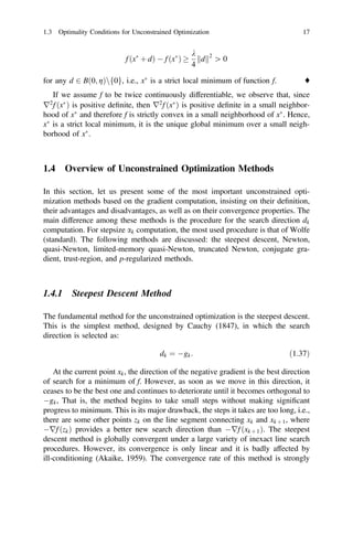 f ðx
þ dÞ  f ðx
Þ 
k
4
d
k k2
[ 0
for any d 2 Bð0; gÞnf0g, i.e., x
is a strict local minimum of function f. ♦
If we assume f to be twice continuously differentiable, we observe that, since
r2
f ðx
Þ is positive deﬁnite, then r2
f ðx
Þ is positive deﬁnite in a small neighbor-
hood of x
and therefore f is strictly convex in a small neighborhood of x
. Hence,
x
is a strict local minimum, it is the unique global minimum over a small neigh-
borhood of x
.
1.4 Overview of Unconstrained Optimization Methods
In this section, let us present some of the most important unconstrained opti-
mization methods based on the gradient computation, insisting on their deﬁnition,
their advantages and disadvantages, as well as on their convergence properties. The
main difference among these methods is the procedure for the search direction dk
computation. For stepsize ak computation, the most used procedure is that of Wolfe
(standard). The following methods are discussed: the steepest descent, Newton,
quasi-Newton, limited-memory quasi-Newton, truncated Newton, conjugate gra-
dient, trust-region, and p-regularized methods.
1.4.1 Steepest Descent Method
The fundamental method for the unconstrained optimization is the steepest descent.
This is the simplest method, designed by Cauchy (1847), in which the search
direction is selected as:
dk ¼ gk: ð1:37Þ
At the current point xk, the direction of the negative gradient is the best direction
of search for a minimum of f. However, as soon as we move in this direction, it
ceases to be the best one and continues to deteriorate until it becomes orthogonal to
gk, That is, the method begins to take small steps without making signiﬁcant
progress to minimum. This is its major drawback, the steps it takes are too long, i.e.,
there are some other points zk on the line segment connecting xk and xk þ 1, where
rf ðzkÞ provides a better new search direction than rf ðxk þ 1Þ. The steepest
descent method is globally convergent under a large variety of inexact line search
procedures. However, its convergence is only linear and it is badly affected by
ill-conditioning (Akaike, 1959). The convergence rate of this method is strongly
1.3 Optimality Conditions for Unconstrained Optimization 17
 