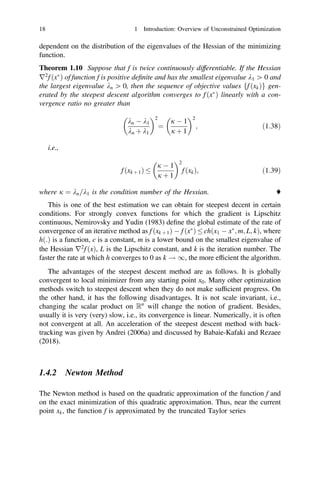 dependent on the distribution of the eigenvalues of the Hessian of the minimizing
function.
Theorem 1.10 Suppose that f is twice continuously differentiable. If the Hessian
r2
f ðx
Þ of function f is positive deﬁnite and has the smallest eigenvalue k1 [ 0 and
the largest eigenvalue kn [ 0, then the sequence of objective values ff ðxkÞg gen-
erated by the steepest descent algorithm converges to f ðx
Þ linearly with a con-
vergence ratio no greater than
kn  k1
kn þ k1
2
¼
j  1
j þ 1
2
; ð1:38Þ
i.e.,
f ðxk þ 1Þ 
j  1
j þ 1
2
f ðxkÞ; ð1:39Þ
where j ¼ kn=k1 is the condition number of the Hessian. ♦
This is one of the best estimation we can obtain for steepest decent in certain
conditions. For strongly convex functions for which the gradient is Lipschitz
continuous, Nemirovsky and Yudin (1983) deﬁne the global estimate of the rate of
convergence of an iterative method as f ðxk þ 1Þ  f ðx
Þ  chðx1  x
; m; L; kÞ, where
hð:Þ is a function, c is a constant, m is a lower bound on the smallest eigenvalue of
the Hessian r2
f ðxÞ, L is the Lipschitz constant, and k is the iteration number. The
faster the rate at which h converges to 0 as k ! 1, the more efﬁcient the algorithm.
The advantages of the steepest descent method are as follows. It is globally
convergent to local minimizer from any starting point x0. Many other optimization
methods switch to steepest descent when they do not make sufﬁcient progress. On
the other hand, it has the following disadvantages. It is not scale invariant, i.e.,
changing the scalar product on Rn
will change the notion of gradient. Besides,
usually it is very (very) slow, i.e., its convergence is linear. Numerically, it is often
not convergent at all. An acceleration of the steepest descent method with back-
tracking was given by Andrei (2006a) and discussed by Babaie-Kafaki and Rezaee
(2018).
1.4.2 Newton Method
The Newton method is based on the quadratic approximation of the function f and
on the exact minimization of this quadratic approximation. Thus, near the current
point xk, the function f is approximated by the truncated Taylor series
18 1 Introduction: Overview of Unconstrained Optimization
 