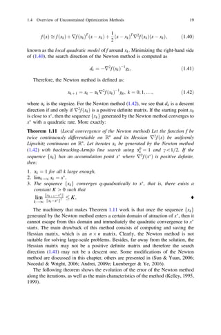 f ðxÞ ﬃ f ðxkÞ þ rf ðxkÞT
ðx  xkÞ þ
1
2
ðx  xkÞT
r2
f ðxkÞðx  xkÞ; ð1:40Þ
known as the local quadratic model of f around xk. Minimizing the right-hand side
of (1.40), the search direction of the Newton method is computed as
dk ¼ r2
f ðxkÞ1
gk; ð1:41Þ
Therefore, the Newton method is deﬁned as:
xk þ 1 ¼ xk  akr2
f ðxkÞ1
gk; k ¼ 0; 1; . . .; ð1:42Þ
where ak is the stepsize. For the Newton method (1.42), we see that dk is a descent
direction if and only if r2
f ðxkÞ is a positive deﬁnite matrix. If the starting point x0
is close to x
, then the sequence fxkg generated by the Newton method converges to
x
with a quadratic rate. More exactly:
Theorem 1.11 (Local convergence of the Newton method) Let the function f be
twice continuously differentiable on Rn
and its Hessian r2
f ðxÞ be uniformly
Lipschitz continuous on Rn
. Let iterates xk be generated by the Newton method
(1.42) with backtracking-Armijo line search using a0
k ¼ 1 and c1=2. If the
sequence fxkg has an accumulation point x
where r2
f ðx
Þ is positive deﬁnite,
then:
1. ak ¼ 1 for all k large enough,
2. limk!1 xk ¼ x
;
3. The sequence fxkg converges q-quadratically to x
, that is, there exists a
constant K [ 0 such that
lim
k!1
xk þ 1x
k k
xkx
k k2  K: ♦
The machinery that makes Theorem 1.11 work is that once the sequence fxkg
generated by the Newton method enters a certain domain of attraction of x
, then it
cannot escape from this domain and immediately the quadratic convergence to x
starts. The main drawback of this method consists of computing and saving the
Hessian matrix, which is an n n matrix. Clearly, the Newton method is not
suitable for solving large-scale problems. Besides, far away from the solution, the
Hessian matrix may not be a positive deﬁnite matrix and therefore the search
direction (1.41) may not be a descent one. Some modiﬁcations of the Newton
method are discussed in this chapter, others are presented in (Sun  Yuan, 2006;
Nocedal  Wright, 2006; Andrei, 2009e; Luenberger  Ye, 2016).
The following theorem shows the evolution of the error of the Newton method
along the iterations, as well as the main characteristics of the method (Kelley, 1995,
1999).
1.4 Overview of Unconstrained Optimization Methods 19
 