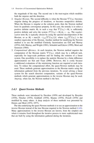 the magnitude of the step. The second one is the trust-region which modiﬁes
both the stepsize and the direction.
2. Singular Hessian. The second difﬁculty is when the Hessian r2
f ðxkÞ becomes
singular during the progress of iterations, or becomes nonpositive deﬁnite.
When the Hessian is singular at the solution point, then the Newton method
loses its quadratic convergence property. In this case, the remedy is to select a
positive deﬁnite matrix Mk in such a way that r2
f ðxkÞ þ Mk is sufﬁciently
positive deﬁnite and solve the system ðr2
f ðxkÞ þ MkÞdk ¼ gk. The regular-
ization term Mk is typically chosen by using the spectral decomposition of the
Hessian, or as Mk ¼ maxf0; kminðr2
f ðxkÞÞgI, where kminðr2
f ðxkÞÞ is the
smallest eigenvalue of the Hessian. Another method for modifying the Newton
method is to use the modiﬁed Cholesky factorization see Gill and Murray
(1974), Gill, Murray, and Wright (1981), Schnabel and Eskow (1999), Moré and
Sorensen (1984).
3. Computational efﬁciency. At each iteration, the Newton method requires the
computation of the Hessian matrix r2
f ðxkÞ, which may be a difﬁcult task,
especially for large-scale problems and for ﬁnding the solution of a linear
system. One possibility is to replace the analytic Hessian by a ﬁnite difference
approximation see Sun and Yuan (2006). However, this is costly because
n additional evaluations of the minimizing function are required at each itera-
tion. To reduce the computational effort, the quasi-Newton methods may be
used. These methods generate approximations to the Hessian matrix using the
information gathered from the previous iterations. To avoid solving a linear
system for the search direction computation, variants of the quasi-Newton
methods which generate approximations to the inverse Hessian may be used.
Anyway, when run, the Newton method is the best.
1.4.3 Quasi-Newton Methods
These methods were introduced by Davidon (1959) and developed by Broyden
(1970), Fletcher (1970), Goldfarb (1970), Shanno (1970), Powell (1970) and
modiﬁed by many others. A deep analysis of these methods was presented by
Dennis and Moré (1974, 1977).
The idea underlying the quasi-Newton methods is to use an approximation to the
inverse Hessian instead of the true Hessian required in the Newton method (1.42).
Many approximations to the inverse Hessian are known, from the simplest one
where it remains ﬁxed throughout the iterative process to more sophisticated ones
that are built by using the information gathered during the iterations.
1.4 Overview of Unconstrained Optimization Methods 21
 