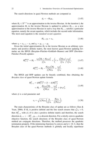 The search directions in quasi-Newton methods are computed as
dk ¼ Hkgk; ð1:45Þ
where Hk 2 Rn n
is an approximation to the inverse Hessian. At the iteration k, the
approximation Hk to the inverse Hessian is updated to achieve Hk þ 1 as a new
approximation to the inverse Hessian in such a way that Hk þ 1 satisﬁes a particular
equation, namely the secant equation, which includes the second order information.
The most used equation is the standard secant equation:
Hk þ 1yk ¼ sk; ð1:46Þ
where sk ¼ xk þ 1  xk and yk ¼ gk þ 1  gk:
Given the initial approximation H0 to the inverse Hessian as an arbitrary sym-
metric and positive deﬁnite matrix, the most known quasi-Newton updating for-
mulae are the BFGS (Broyden–Fletcher–Goldfarb–Shanno) and DFP (Davidon–
Fletcher–Powell) updates:
HBFGS
k þ 1 ¼ Hk 
skyT
k Hk þ HkyksT
k
yT
k sk
þ 1 þ
yT
k Hkyk
yT
k sk
sksT
k
yT
k sk
; ð1:47Þ
HDFP
k þ 1 ¼ Hk 
HkykyT
k Hk
yT
k Hkyk
þ
sksT
k
yT
k sk
: ð1:48Þ
The BFGS and DFP updates can be linearly combined, thus obtaining the
Broyden class of quasi-Newton update formula
H/
k þ 1 ¼ /HBFGS
k þ 1 þ ð1  /ÞHDFP
k þ 1
¼ Hk 
HkykyT
k Hk
yT
k Hkyk
þ
sksT
k
yT
k sk
þ /vkvT
k ;
ð1:49Þ
where / is a real parameter and
vk ¼
ﬃﬃﬃﬃﬃﬃﬃﬃﬃﬃﬃﬃﬃﬃ
yT
k Hkyk
q
sk
yT
k sk

Hkyk
yT
k Hkyk
: ð1:50Þ
The main characteristics of the Broyden class of update are as follows (Sun 
Yuan, 2006). If Hk is positive deﬁnite and the line search ensures that yT
k sk [ 0,
then H/
k þ 1 with /  0 is also a positive deﬁnite matrix and therefore, the search
direction dk þ 1 ¼ H/
k þ 1gk þ 1 is a descent direction. For a strictly convex quadratic
objective function, the search directions of the Broyden class of quasi-Newton
method are conjugate directions. Therefore, the method possesses the quadratic
termination property. If the minimizing function f is convex and / 2 ½0; 1, then the
Broyden class of the quasi-Newton methods is globally and locally superlinear
22 1 Introduction: Overview of Unconstrained Optimization
 