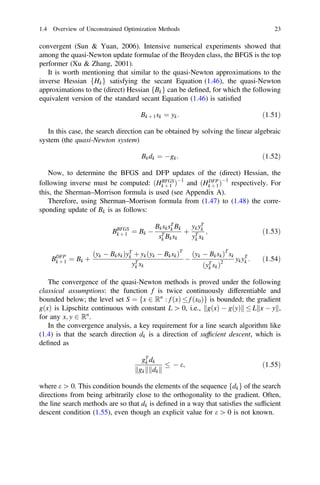convergent (Sun  Yuan, 2006). Intensive numerical experiments showed that
among the quasi-Newton update formulae of the Broyden class, the BFGS is the top
performer (Xu  Zhang, 2001).
It is worth mentioning that similar to the quasi-Newton approximations to the
inverse Hessian fHkg satisfying the secant Equation (1.46), the quasi-Newton
approximations to the (direct) Hessian fBkg can be deﬁned, for which the following
equivalent version of the standard secant Equation (1.46) is satisﬁed
Bk þ 1sk ¼ yk: ð1:51Þ
In this case, the search direction can be obtained by solving the linear algebraic
system (the quasi-Newton system)
Bkdk ¼ gk: ð1:52Þ
Now, to determine the BFGS and DFP updates of the (direct) Hessian, the
following inverse must be computed: ðHBFGS
k þ 1 Þ1
and ðHDFP
k þ 1Þ1
respectively. For
this, the Sherman–Morrison formula is used (see Appendix A).
Therefore, using Sherman–Morrison formula from (1.47) to (1.48) the corre-
sponding update of Bk is as follows:
BBFGS
k þ 1 ¼ Bk 
BksksT
k Bk
sT
k Bksk
þ
ykyT
k
yT
k sk
; ð1:53Þ
BDFP
k þ 1 ¼ Bk þ
ðyk  BkskÞyT
k þ ykðyk  BkskÞT
yT
k sk

ðyk  BkskÞT
sk
ðyT
k skÞ2
ykyT
k : ð1:54Þ
The convergence of the quasi-Newton methods is proved under the following
classical assumptions: the function f is twice continuously differentiable and
bounded below; the level set S ¼ fx 2 Rn
: f ðxÞ  f ðx0Þg is bounded; the gradient
gðxÞ is Lipschitz continuous with constant L [ 0, i.e., gðxÞ  gðyÞ
k k  L x  y
k k,
for any x; y 2 Rn
.
In the convergence analysis, a key requirement for a line search algorithm like
(1.4) is that the search direction dk is a direction of sufﬁcient descent, which is
deﬁned as
gT
k dk
gk
k k dk
k k
  e; ð1:55Þ
where e [ 0. This condition bounds the elements of the sequence fdkg of the search
directions from being arbitrarily close to the orthogonality to the gradient. Often,
the line search methods are so that dk is deﬁned in a way that satisﬁes the sufﬁcient
descent condition (1.55), even though an explicit value for e [ 0 is not known.
1.4 Overview of Unconstrained Optimization Methods 23
 