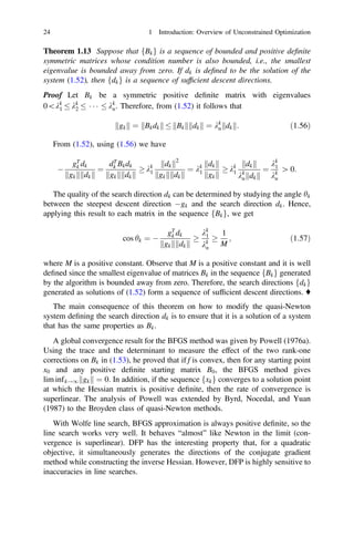 Theorem 1.13 Suppose that fBkg is a sequence of bounded and positive deﬁnite
symmetric matrices whose condition number is also bounded, i.e., the smallest
eigenvalue is bounded away from zero. If dk is deﬁned to be the solution of the
system (1.52), then fdkg is a sequence of sufﬁcient descent directions.
Proof Let Bk be a symmetric positive deﬁnite matrix with eigenvalues
0kk
1  kk
2   kk
n. Therefore, from (1.52) it follows that
gk
k k ¼ Bkdk
k k  Bk
k k dk
k k ¼ kk
n dk
k k: ð1:56Þ
From (1.52), using (1.56) we have

gT
k dk
gk
k k dk
k k
¼
dT
k Bkdk
gk
k k dk
k k
 kk
1
dk
k k2
gk
k k dk
k k
¼ kk
1
dk
k k
gk
k k
 kk
1
dk
k k
kk
n dk
k k
¼
kk
1
kk
n
[ 0:
The quality of the search direction dk can be determined by studying the angle hk
between the steepest descent direction gk and the search direction dk. Hence,
applying this result to each matrix in the sequence fBkg, we get
cos hk ¼ 
gT
k dk
gk
k k dk
k k

kk
1
kk
n

1
M
; ð1:57Þ
where M is a positive constant. Observe that M is a positive constant and it is well
deﬁned since the smallest eigenvalue of matrices Bk in the sequence fBkg generated
by the algorithm is bounded away from zero. Therefore, the search directions fdkg
generated as solutions of (1.52) form a sequence of sufﬁcient descent directions. ♦
The main consequence of this theorem on how to modify the quasi-Newton
system deﬁning the search direction dk is to ensure that it is a solution of a system
that has the same properties as Bk.
A global convergence result for the BFGS method was given by Powell (1976a).
Using the trace and the determinant to measure the effect of the two rank-one
corrections on Bk in (1.53), he proved that if f is convex, then for any starting point
x0 and any positive deﬁnite starting matrix B0, the BFGS method gives
lim infk!1 gk
k k ¼ 0: In addition, if the sequence fxkg converges to a solution point
at which the Hessian matrix is positive deﬁnite, then the rate of convergence is
superlinear. The analysis of Powell was extended by Byrd, Nocedal, and Yuan
(1987) to the Broyden class of quasi-Newton methods.
With Wolfe line search, BFGS approximation is always positive deﬁnite, so the
line search works very well. It behaves “almost” like Newton in the limit (con-
vergence is superlinear). DFP has the interesting property that, for a quadratic
objective, it simultaneously generates the directions of the conjugate gradient
method while constructing the inverse Hessian. However, DFP is highly sensitive to
inaccuracies in line searches.
24 1 Introduction: Overview of Unconstrained Optimization
 