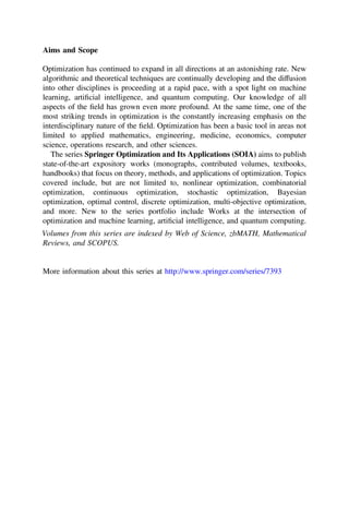 Aims and Scope
Optimization has continued to expand in all directions at an astonishing rate. New
algorithmic and theoretical techniques are continually developing and the diffusion
into other disciplines is proceeding at a rapid pace, with a spot light on machine
learning, artiﬁcial intelligence, and quantum computing. Our knowledge of all
aspects of the ﬁeld has grown even more profound. At the same time, one of the
most striking trends in optimization is the constantly increasing emphasis on the
interdisciplinary nature of the ﬁeld. Optimization has been a basic tool in areas not
limited to applied mathematics, engineering, medicine, economics, computer
science, operations research, and other sciences.
The series Springer Optimization and Its Applications (SOIA) aims to publish
state-of-the-art expository works (monographs, contributed volumes, textbooks,
handbooks) that focus on theory, methods, and applications of optimization. Topics
covered include, but are not limited to, nonlinear optimization, combinatorial
optimization, continuous optimization, stochastic optimization, Bayesian
optimization, optimal control, discrete optimization, multi-objective optimization,
and more. New to the series portfolio include Works at the intersection of
optimization and machine learning, artiﬁcial intelligence, and quantum computing.
Volumes from this series are indexed by Web of Science, zbMATH, Mathematical
Reviews, and SCOPUS.
More information about this series at http://www.springer.com/series/7393
 