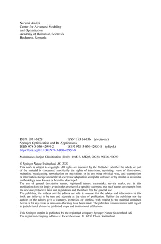 Neculai Andrei
Center for Advanced Modeling
and Optimization
Academy of Romanian Scientists
Bucharest, Romania
ISSN 1931-6828 ISSN 1931-6836 (electronic)
Springer Optimization and Its Applications
ISBN 978-3-030-42949-2 ISBN 978-3-030-42950-8 (eBook)
https://doi.org/10.1007/978-3-030-42950-8
Mathematics Subject Classiﬁcation (2010): 49M37, 65K05, 90C30, 90C06, 90C90
© Springer Nature Switzerland AG 2020
This work is subject to copyright. All rights are reserved by the Publisher, whether the whole or part
of the material is concerned, speciﬁcally the rights of translation, reprinting, reuse of illustrations,
recitation, broadcasting, reproduction on microﬁlms or in any other physical way, and transmission
or information storage and retrieval, electronic adaptation, computer software, or by similar or dissimilar
methodology now known or hereafter developed.
The use of general descriptive names, registered names, trademarks, service marks, etc. in this
publication does not imply, even in the absence of a speciﬁc statement, that such names are exempt from
the relevant protective laws and regulations and therefore free for general use.
The publisher, the authors and the editors are safe to assume that the advice and information in this
book are believed to be true and accurate at the date of publication. Neither the publisher nor the
authors or the editors give a warranty, expressed or implied, with respect to the material contained
herein or for any errors or omissions that may have been made. The publisher remains neutral with regard
to jurisdictional claims in published maps and institutional afﬁliations.
This Springer imprint is published by the registered company Springer Nature Switzerland AG
The registered company address is: Gewerbestrasse 11, 6330 Cham, Switzerland
 