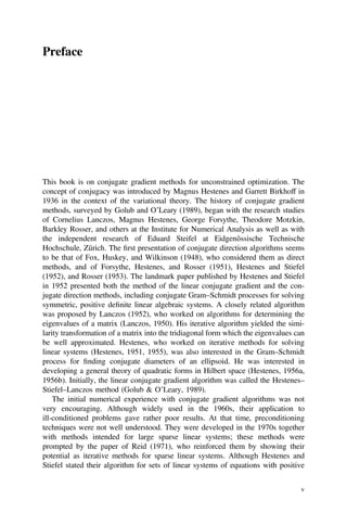 Preface
This book is on conjugate gradient methods for unconstrained optimization. The
concept of conjugacy was introduced by Magnus Hestenes and Garrett Birkhoff in
1936 in the context of the variational theory. The history of conjugate gradient
methods, surveyed by Golub and O’Leary (1989), began with the research studies
of Cornelius Lanczos, Magnus Hestenes, George Forsythe, Theodore Motzkin,
Barkley Rosser, and others at the Institute for Numerical Analysis as well as with
the independent research of Eduard Steifel at Eidgenössische Technische
Hochschule, Zürich. The ﬁrst presentation of conjugate direction algorithms seems
to be that of Fox, Huskey, and Wilkinson (1948), who considered them as direct
methods, and of Forsythe, Hestenes, and Rosser (1951), Hestenes and Stiefel
(1952), and Rosser (1953). The landmark paper published by Hestenes and Stiefel
in 1952 presented both the method of the linear conjugate gradient and the con-
jugate direction methods, including conjugate Gram–Schmidt processes for solving
symmetric, positive deﬁnite linear algebraic systems. A closely related algorithm
was proposed by Lanczos (1952), who worked on algorithms for determining the
eigenvalues of a matrix (Lanczos, 1950). His iterative algorithm yielded the simi-
larity transformation of a matrix into the tridiagonal form which the eigenvalues can
be well approximated. Hestenes, who worked on iterative methods for solving
linear systems (Hestenes, 1951, 1955), was also interested in the Gram–Schmidt
process for ﬁnding conjugate diameters of an ellipsoid. He was interested in
developing a general theory of quadratic forms in Hilbert space (Hestenes, 1956a,
1956b). Initially, the linear conjugate gradient algorithm was called the Hestenes–
Stiefel–Lanczos method (Golub & O’Leary, 1989).
The initial numerical experience with conjugate gradient algorithms was not
very encouraging. Although widely used in the 1960s, their application to
ill-conditioned problems gave rather poor results. At that time, preconditioning
techniques were not well understood. They were developed in the 1970s together
with methods intended for large sparse linear systems; these methods were
prompted by the paper of Reid (1971), who reinforced them by showing their
potential as iterative methods for sparse linear systems. Although Hestenes and
Stiefel stated their algorithm for sets of linear systems of equations with positive
v
 