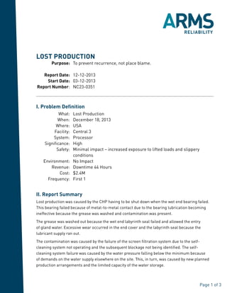 Page 1 of 3
I. Problem Definition
	 What: 	 Lost Production
	 When: 	 December 18, 2013
	 Where: 	 USA
	 Facility: 	 Central 3
	 System: 	 Processor
	 Significance: 	 High
	 Safety: 	Minimal impact – increased exposure to lifted loads and slippery
conditions
	Environment: 	 No Impact
	 Revenue: 	 Downtime 44 Hours
	 Cost: 	 $2.4M
	 Frequency: 	 First 1
II. Report Summary
Lost production was caused by the CHP having to be shut down when the wet end bearing failed.
This bearing failed because of metal-to-metal contact due to the bearing lubrication becoming
ineffective because the grease was washed and contamination was present.
The grease was washed out because the wet end labyrinth seal failed and allowed the entry
of gland water. Excessive wear occurred in the end cover and the labyrinth seal because the
lubricant supply ran out.
The contamination was caused by the failure of the screen filtration system due to the self-
cleaning system not operating and the subsequent blockage not being identified. The self-
cleaning system failure was caused by the water pressure falling below the minimum because
of demands on the water supply elsewhere on the site. This, in turn, was caused by new planned
production arrangements and the limited capacity of the water storage.
LOST PRODUCTION
	Purpose: 	 To prevent recurrence, not place blame.
	 Report Date: 	 12-12-2013
	 Start Date: 	 03-12-2013
	Report Number: 	 NC23-0351
 