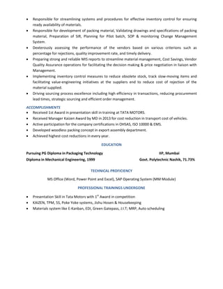  Responsible for streamlining systems and procedures for effective inventory control for ensuring
ready availability of materials.
 Responsible for development of packing material, Validating drawings and specifications of packing
material, Preparation of SIR, Planning for Pilot batch, SOP & monitoring Change Management
System.
 Dexterously assessing the performance of the vendors based on various criterions such as
percentage for rejections, quality improvement rate, and timely delivery.
 Preparing strong and reliable MIS reports to streamline material management, Cost Savings, Vendor
Quality Assurance operations for facilitating the decision making & price negotiation in liaison with
Management.
 Implementing inventory control measures to reduce obsolete stock, track slow-moving items and
facilitating value-engineering initiatives at the suppliers end to reduce cost of rejection of the
material supplied.
 Driving sourcing process excellence including high efficiency in transactions, reducing procurement
lead times, strategic sourcing and efficient order management.
ACCOMPLISHMENTS
 Received 1st Award in presentation skill in training at TATA MOTORS.
 Received Manager Kaizen Award by MD in 2013 for cost reduction in transport cost of vehicles.
 Active participation for the company certifications in OHSAS, ISO 10000 & EMS.
 Developed woodless packing concept in export assembly department.
 Achieved highest cost reductions in every year.
EDUCATION
Pursuing PG Diploma in Packaging Technology IIP, Mumbai
Diploma in Mechanical Engineering, 1999 Govt. Polytechnic Nashik, 71.73%
TECHNICAL PROFICIENCY
MS Office (Word, Power Point and Excel), SAP Operating System (MM Module)
PROFESSIONAL TRAININGS UNDERGONE
 Presentation Skill in Tata Motors with 1st
Award in competition
 KAIZEN, TPM, 5S, Poke Yoke systems, Jishu Hosen & Housekeeping
 Materials system like E-Kanban, EDI, Green Gatepass, J.I.T; MRP, Auto scheduling
 