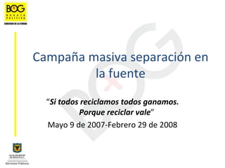Campaña masiva separación en 
         la fuente
  “Si todos reciclamos todos ganamos. 
           Porque reciclar vale”
  Mayo 9 de 2007‐Febrero 29 de 2008
 