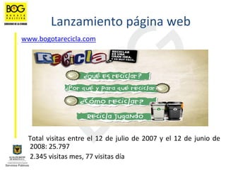 Lanzamiento página web
www.bogotarecicla.com




 Total  visitas  entre  el  12  de  julio  de  2007  y  el  12  de  junio  de 
 2008: 25.797 
 2.345 visitas mes, 77 visitas día
 