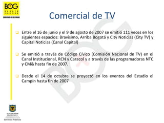 Comercial de TV
Entre el 16 de junio y el 9 de agosto de 2007 se emitió 111 veces en los 
siguientes espacios: Bravísimo, Arriba Bogotá y City Noticias (City TV) y 
Capital Noticias (Canal Capital)

Se  emitió a  través  de  Código  Cívico  (Comisión  Nacional  de  TV)  en  el 
Canal Institucional, RCN y Caracol y a través de las programadoras NTC 
y CM& hasta fin de 2007. 

Desde  el  14  de  octubre  se  proyectó en  los  eventos  del  Estadio  el 
Campín hasta fin de 2007
 