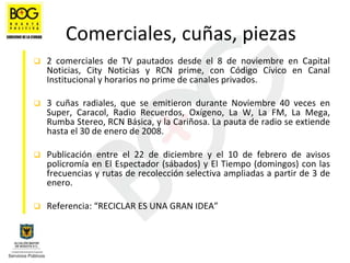 Comerciales, cuñas, piezas
2  comerciales  de  TV  pautados  desde  el  8  de  noviembre  en  Capital 
Noticias,  City Noticias  y  RCN  prime,  con  Código  Cívico  en  Canal 
Institucional y horarios no prime de canales privados. 

3  cuñas  radiales,  que  se  emitieron  durante  Noviembre  40  veces  en 
Super,  Caracol,  Radio  Recuerdos,  Oxígeno,  La  W,  La  FM,  La  Mega, 
Rumba Stereo, RCN Básica, y la Cariñosa. La pauta de radio se extiende 
hasta el 30 de enero de 2008.

Publicación  entre  el  22  de  diciembre  y  el  10  de  febrero  de  avisos 
policromía en El Espectador (sábados) y El Tiempo (domingos) con las 
frecuencias y rutas de recolección selectiva ampliadas a partir de 3 de
enero.

Referencia: “RECICLAR ES UNA GRAN IDEA”
 