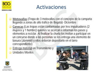 Activaciones
Motovallas (Tropa de 3 motovallas con el concepto de la campaña
llegando a zonas de alto tráfico de Bogotá)- Diciembre
Canecas (Las tropas están conformadas por tres impulsadores (2
mujeres y 1 hombre) quienes se acercan e informan los pasos y
elementos a reciclar. Al finalizar la charla los invitan a participar en
un concurso donde a las personas se les entrega una elemento de
basura (dummie) y ellos deberán depositarlo en el tarro
correspondiente)
Entrega material en Transmilenio y
Unidades Móviles
 
