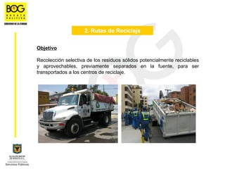 2. Rutas de Reciclaje


Objetivo

Recolección selectiva de los residuos sólidos potencialmente reciclables
y aprovechables, previamente separados en la fuente, para ser
transportados a los centros de reciclaje.
 