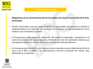 2. Rutas de Reciclaje


Obligaciones de los concesionarios del servicio público de aseo en la prestación de la Ruta 
de Reciclaje 

Diseñar, desarrollar y ejecutar planes dirigidos a la comunidad, encaminados al estímulo e 
implementación  de  la  actividad    de  separación  en  la  fuente  y  al  aprovechamiento  de  los 
residuos cuya naturaleza lo permita.

El  Concesionario  debe  realizar  la  recolección  del  material  recuperable  y  disponerlo  en  el 
centro  de  reciclaje  o  de  acopio  asignado,  mediante  una  ruta  de  recolección  selectiva  que 
reemplazaría una de las rutas de recolección semanal de residuos ordinarios.

En el proceso previo de análisis del esquema técnico operativo para la implementación de la 
Fase  II  de  la  RRS,  la  UAESP  y  los  concesionarios  tomaron  la  decisión  de  realizar  rutas 
adicionales y no sustitutas.
 