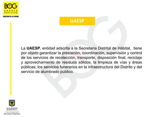 UAESP




La UAESP, entidad adscrita a la Secretaría Distrital de Hábitat, tiene
por objeto garantizar la prestación, coordinación, supervisión y control
de los servicios de recolección, transporte, disposición final, reciclaje
y aprovechamiento de residuos sólidos, la limpieza de vías y áreas
públicas; los servicios funerarios en la infraestructura del Distrito y del
servicio de alumbrado público.
 