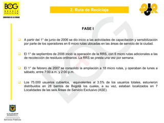2. Ruta de Reciclaje



                                          FASE I


A partir del 1° de junio de 2006 se dio inicio a las actividades de capacitación y sensibilización
por parte de los operadores en 6 micro rutas ubicadas en las áreas de servicio de la ciudad.


El 1° de septiembre de 2006 inició la operación de la RRS, con 6 micro rutas adicionales a las
de recolección de residuos ordinarios. La RRS se presta una vez por semana.


El 1° de febrero de 2007 se consolidó la ampliación a 18 micro rutas, y operaban de lunes a
sábado, entre 7:00 a.m. y 2:00 p.m.


Los 75.000 usuarios cubiertos, equivalentes al 3.5% de los usuarios totales, estuvieron
distribuidos en 28 barrios de Bogotá los cuales, a su vez, estaban localizados en 7
Localidades de las seis Áreas de Servicio Exclusivo (ASE).
 