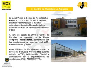 3. Centro de Reciclaje La Alquería


La UAESP creó el Centro de Reciclaje La
Alquería con el objeto de recibir, separar,
clasificar y comercializar el material
potencialmente reciclable recolectado a
través de las Ruta de Recolección Selectiva
(RRS).

A partir de agosto de 2008 el Centro de
Reciclaje es operado por la Unión
Temporal Recicladores, conformada por
las asociaciones de segundo nivel ARB,
ARAMBIENTAL y ARUB.

Antes el Centro de Reciclaje era operado a
través del Convenio 149 de 2006 suscrito
entre la UAESP y la Universidad Distrital, y
administrado por la organizaciones de
recicladores ARB y ARAMBIENTAL.
 