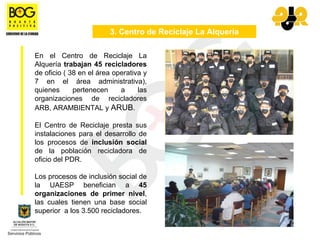 3. Centro de Reciclaje La Alquería

En el Centro de Reciclaje La
Alquería trabajan 45 recicladores
de oficio ( 38 en el área operativa y
7 en el área administrativa),
quienes      pertenecen     a     las
organizaciones de recicladores
ARB, ARAMBIENTAL y ARUB.

El Centro de Reciclaje presta sus
instalaciones para el desarrollo de
los procesos de inclusión social
de la población recicladora de
oficio del PDR.

Los procesos de inclusión social de
la UAESP benefician a 45
organizaciones de primer nivel,
las cuales tienen una base social
superior a los 3.500 recicladores.
 