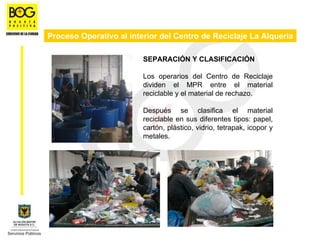 Proceso Operativo al interior del Centro de Reciclaje La Alquería

                         SEPARACIÓN Y CLASIFICACIÓN

                         Los operarios del Centro de Reciclaje
                         dividen el MPR entre el material
                         reciclable y el material de rechazo.

                         Después se clasifica el material
                         reciclable en sus diferentes tipos: papel,
                         cartón, plástico, vidrio, tetrapak, icopor y
                         metales.
 