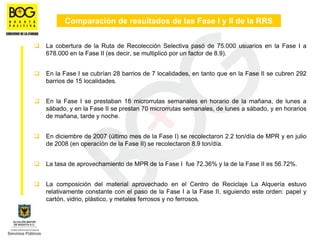 Comparación de resultados de las Fase I y II de la RRS


La cobertura de la Ruta de Recolección Selectiva pasó de 75.000 usuarios en la Fase I a
678.000 en la Fase II (es decir, se multiplicó por un factor de 8.9).


En la Fase I se cubrían 28 barrios de 7 localidades, en tanto que en la Fase II se cubren 292
barrios de 15 localidades.


En la Fase I se prestaban 18 microrrutas semanales en horario de la mañana, de lunes a
sábado, y en la Fase II se prestan 70 microrrutas semanales, de lunes a sábado, y en horarios
de mañana, tarde y noche.


En diciembre de 2007 (último mes de la Fase I) se recolectaron 2.2 ton/día de MPR y en julio
de 2008 (en operación de la Fase II) se recolectaron 8.9 ton/día.


La tasa de aprovechamiento de MPR de la Fase I fue 72.36% y la de la Fase II es 56.72%.


La composición del material aprovechado en el Centro de Reciclaje La Alquería estuvo
relativamente constante con el paso de la Fase I a la Fase II, siguiendo este orden: papel y
cartón, vidrio, plástico, y metales ferrosos y no ferrosos.
 