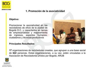 1. Promoción de la asociatividad


Objetivo:

Promocionar la asociatividad en los
recicladores de oficio de la ciudad de
Bogotá D.C, y capacitarlos en temas
de empresarialidad y mejoramiento
de ingresos, aspectos humanos,
ciudadanos y técnicos-productivos

Principales Resultados:

17 organizaciones de recicladores creadas, que agrupan a una base social
de 622 personas. Estas organizaciones, a su vez, están vinculadas a la
Asociación de Recicladores Unidos por Bogotá, ARUB
 