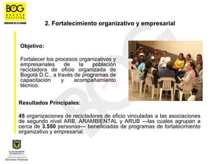 2. Fortalecimiento organizativo y empresarial


Objetivo:

Fortalecer los procesos organizativos y
empresariales      de   la   población
recicladora de oficio organizada de
Bogotá D.C., a través de programas de
capacitación     y    acompañamiento
técnico.


Resultados Principales:

45 organizaciones de recicladores de oficio vinculadas a las asociaciones
de segundo nivel ARB, ARAMBIENTAL y ARUB —las cuales agrupan a
cerca de 3.550 personas— beneficiadas de programas de fortalecimiento
organizativo y empresarial.
 