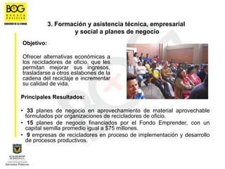 3. Formación y asistencia técnica, empresarial
                    y social a planes de negocio
Objetivo:

Ofrecer alternativas económicas a
los recicladores de oficio, que les
permitan mejorar sus ingresos,
trasladarse a otros eslabones de la
cadena del reciclaje e incrementar
su calidad de vida.

Principales Resultados:

• 33 planes de negocio en aprovechamiento de material aprovechable
  formulados por organizaciones de recicladores de oficio.
• 15 planes de negocio financiados por el Fondo Emprender, con un
  capital semilla promedio igual a $75 millones.
• 9 empresas de recicladores en proceso de implementación y desarrollo
  de procesos productivos.
 