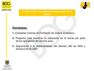 1. Educación ciudadana en separación en la
                          fuente




Estrategias:
1. Campañas masivas de Formación de Cultura Ciudadana.

2. Programa para incentivar la separación en la fuente por parte
   de los operadores del servicio aseo.

3. Seguimiento a la implementación del Decreto 400 de 2004 y
   Directiva 09 de 2006
 
