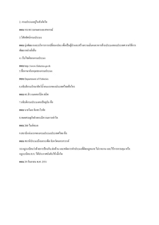 2. กรมประมงอยู่ในสังกัดใด
ตอบ กระทรวงเกษตรและสหกรณ์
3.วิสัยทัศน์กรมประมง
ตอบ มุ่งพัฒนาและบริหารการเปลี่ยนแปลง เพื่อเป็นผู้นาและสร้างความมั่นคงอาหารด้านประมงของประเทศ ภายใต้การ
พัฒนาอย่างยั่งยืน
4. เว็บไซต์ของกรมประมง
ตอบ http://www.fisheries.go.th
5.ชื่อภาษาอังกฤษของกรมประมง
ตอบ Department of Fisheries
6.อธิบดีกรมรักษาสัตว์น้าคนแรกของประเทศไทยคือใคร
ตอบ ดร.ฮิว แมคคอร์มิค สมิท
7.อธิบดีกรมประมงคนปัจจุบัน คือ
ตอบ นายวิมล จันทรโรทัย
8.เขตเศรษฐกิจจาเพาะมีความยาวเท่าใด
ตอบ 200 ไมล์ทะเล
9.สถานีแห่งแรกของกรมประมงประเทศไทย คือ
ตอบ สถานีประมงบึงบอระเพ็ด จังหวัดนครสวรรค์
10.กฎระเบียบว่าด้วยการป้องกัน ต่อต้าน และขจัดการทาประมงที่ผิดกฎหมาย ไม่รายงาน และไร้การควบคุม หรือ
กฎระเบียบ IUU ได้ประกาศบังคับใช้ เมื่อใด
ตอบ 29 กันยายน พ.ศ. 2551
 