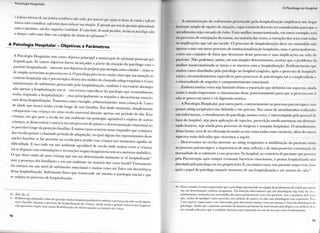 o l .1 11ospit.il.il
e leituras teóricas de sua prática académica não serão, poi maiores que tejam as horas de estuda t reflexão
teórica sobre a temática, suficientes para embasar sua atuação. E aprende que terá de aprender apreendendo,
como os pacientes, sua dor, angústia e realidade. PI o paciente, de modo peculiar, ensina ao psicólogo sobre
a doença e sobre como lidar com a própria dor diante do sofri mento.u'
A Psicologia Hospitalar - Objetivos e Parâmetros
A Psicologia Hospitalar tem como objetivo principal a minimização do sofrimento provocado pelo
hospitalização. Se outros objetivos forem alcançados a partir da atuação do psicólogo com o
paciente hospitalizado - inerente aos objetivos da própria psicoterapia antes citados — trata-se
de simples acréscimo ao processo em si. O psicólogo precisa ter muito claro que sua atuação no
contexto hospitalar não é psicoterápica dentro dos moldes do chamado setting terapêutico. Como
minimização do sofrimento provocado pela hospitalização, t a m b é m é necessário abranger
não apenas a hospitalização em si - em termos específicos da patologia que eventualmente
tenha originado a hospitalização —, mas principalmente as sequelas e decorrências emocio-
nais dessa hospitalização. Tomemos como exemplo, arbitrariamente, uma criança de 3 anos
de idade que nunca tenha vivido longe do seio familiar. Em dado momento, simplesmente
coloquemos essa criança em uma escola maternal durante apenas um período do dia. Essa
criança, em que pese a escola ser um ambiente em princípio agradável e repleto de outras
crianças, se desarvorará e entrará em u m processo de pânico e desestruturação emocional ao
se perceber longe da proteção familiar. E tantos casos ocorrem nesse enquadre que a maioria
das escolas possui o chamado período de adaptação, no qual algum dos representantes desse
núcleo familiar se faz presente na escola para acudir essa criança nos momentos agudos de
dificuldade. E isso tudo em u m ambiente agradável de escola onde muitas vezes a criança
irá se deparar com estimulações e recreações sequer imagináveis sem seu universo simbólico.
O que dizer então de uma criança que em um determinado momento se vê hospitalizada1 '
sem a presença dos familiares e em um ambiente na maioria das vezes hostil?! Certamente
ela entrará em um nível de sofrimento emocional e muitas vezes até físico em decorrência
dessa hospitalização. Sofrimento físico que transcende até mesmo a patologia inicial e que
se origina no processo de hospitalização.
16-nu op. HL
17 - E m b o r a seja alentador o fato de que hoje muitos hospitais pediátricos adotem a presença da m ã e ou de algum
outro familiar durante o processo de hospitalização da criança, ainda assim a grande maioria dos hospitais
não apresenta sequer uma maior flexibilização até mesmo quanto ao horário de visitas.
10
( ) r-.u ol()(|t) no I lospil.il
A minimização do sofrimento provocado pela hospitalização implicará um leque
bastante amplo de opções de atuação, < ujas variáveis deverão ser consideradas para que 11
atendimento stja coroado de êxito. I Ima mulher mastectomizada, em outro exemplo, lei a
no processo de extirpação do tumor, na maioria das vezes, a extração dos seios com Iodas
as implicações que tal ato incide. O processo de hospitalização deve ser entendido Fifto
apenas como u m mero processo de institucionalização hospitalar, mas, e principalmente!
i orno um conjunto de fatos que decorrem desse processo e suas implicações na vida do
paciente. N ã o podemos, assim, em u m simples determinismo, aceitar que o problema da
mulher mastectomizada se inicia e se encerra com a hospitalização. Evidentemente que
muitos casos abordados pelo psicólogo no hospital exigirão, após o processo de hospitali
zação, encaminhamentos específicos para processos de psicoterapia tal a complexidade e
o emaranhado de sequelas e comprometimento emocional.
Embora muitas vezes seja bastante ténue a separação que delimita tais aspei los, anula
assim é muito importante o clareamento desse posicionamento para que o processo em a
não se perca em mera e vã digressão teórica.
A Psicologia Hospitalar, por outra parte, contrariamente ao processo psicoterápico, não
possui setting terapêutico tão definido e tão preciso. Nos casos de atendimentos realizados
em enfermarias, o atendimento do psicólogo, muitas vezes, é interrompido pelo pessoal de
base do hospital, seja para aplicação de injeções, prescrição medicamentosa em detei mi
nado horário, seja ainda para processo de limpeza e assepsia hospitalar. O atendimento,
dessa forma, terá de ser efetuado levando-se em conta todas essas variáveis, além de outros
aspectos mais delicados que citaremos a seguir.
Descrevemos no trecho inerente ao setting terapêutico a mobilização do paciente rumo
ao processo psicoterápico: a importância de uma reflexão e de uma posterior constalaçài ida
necessidade de se submeter a esse processo. No hospital, ao contrário do paciente que pn n u r i
pela Psicoterapia após romper eventuais barreiras emocionais, a pessoa hospitalizada será
abordada pelo psicólogo em seu próprio leito. E, em muitos casos, esse paciente sequer I I I I H Iam
qual o papel do psicólogo naquele momento de sua hospitalização e até mesmo de vida."'
18 - Nesse sentido, é muito importante que o psicólogo seja inserido na equipe de profissionais de saúde que aluem
em um determinado contexto hospitalar. T a l inserção determinará que sua abordagem seja fruiu de e m .1
alinhamento realizado por intermédio de outros profissionais com esse paciente com a anuência dele pari
que, acima de qualquer outro preceito, seu arbítrio de querer ou n ã o essa abordagem seja respeitado, Esse
é um aspecto importante a ser observado, pois determina muitas vezes até mesmo o êxito da abordagem d n
psicólogo. A i n d a que o paciente necessite de maneira premente da intervenção psicológica, seu arbítrio de> e
ser considerado para que a c o n d i ç ã o humana seja respeitada em um de seus preceitos fundamentais.
11
 