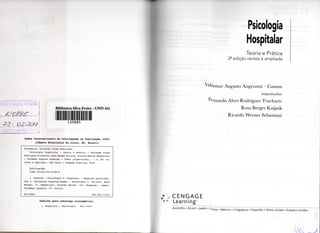 SILVA FREIRE
A r v e P - S J
<232 20//
. I
Biblioteca Silva Freire - UNTVAG
1 3 0 8 8 5
Dados I n t e r n a c i o n a i s de Catalogação na Publicação ( C I P )
(Câmara B r a s i l e i r a do L i v r o , SP, B r a s i l )
T r u c h a r t e , F e r n a n d a A l v e s R o d r i g u e s
P s i c o l o g i a h o s p i t a l a r : t e o r i a e prática / Fernanda A l v e s
R o d r i g u e s T r u c h a r t e , Rosa B e r g e r K n i j n i k , R i c a r d o Werner S e b a s t i a n i
; Valdemar Augusto Angerami — Camon ( o r g a n i z a d o r ) . — 2. e d . r e -
v i s t a e ampliada — São Paulo : Cengage L e a r n i n g , 2010.
B i b l i o g r a f i a .
ISBN 978-85-221-0794-0
1. D o e n t e s - P s i c o l o g i a 2. H o s p i t a i s - A s p e c t o s psicológi-
cos 3. P a c i e n t e s h o s p i t a l i z a d o s - P s i c o l o g i a I . K n i j n i k , Rosa
B e r g e r . I I . S e b a s t i a n i , R i c a r d o Werner. I I I . Angerami — Camon,
V a l d e m a r A u g u s t o . I V . Título.
09-09842 CDD-362.11019
índices p a r a catálogo sistemático:
1. H o s p i t a i s : P s i c o l o g i a 362.11019
Psicologia
Hospitalar
Teoria e Prática
2- edição revista e ampliada
^•Idemar Augusto Angerami - Camon
(organizador)
Fernanda Alves Rodrigues Trucharte
Rosa Berger Knijnik
Ricardo Werner Sebastiani
C E N G A G E
Learning"
Austrália • Brasil • Japão • C o t e i a . México • Cingapura • Espanha • Reino Unido • Estados Unidos"
 