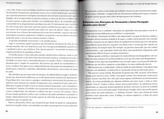 I ' s i ( o l o i j i . i I l o s p i t a l a l
A l n n d i m o n l o l'sic D I I I I | I I I I n o ( o n l i o d o l o i a p i a I n t e n s i v a
c o m a v i d a . A intervenção psicológica o mais breve possível lorna-sc cnlào p a i t e inii y i
d » t r a t a m e n t o . É i m p o r t a n t e , i g u a l m e n t e , nesses casos ressaltar l a m b e m q u e o p e i u n i u 11||
que o paciente p e r m a n e c e n o hospital, n o r m a l m e n t e d e t e r m i n a d o u n i c a m e n t e p e l o a s p e i ||
biológico, deve ser a p r o v e i t a d o ao m á x i m o , inclusive n a detecção dos focos conílitivo 1it||
l e v a r a m a pessoa a o p t a r pelo suicídio e n a sensibilização desta e de sua família parti I
c o n t i n u i d a d e d o a c o m p a n h a m e n t o psicológico pós-alta. É r e l a t i v a m e n t e a l t a a incidem l i
de casos e m q u e após a a l t a t a n t o o paciente q u a n t o a família b u s c a m negar e o c u l t a i o I.Ho
dos o u t r o s e de si mesmos, g e r a n d o u m a espécie de " p a c t o de silêncio" sobre o oc Iu
m a s n e m p o r isso os fatores desencadeantes d o evento são resolvidos, o q u e faz c o m qui j
m a n t e n h a m os mesmos c o m p o n e n t e s conflitivos, n o paciente e e m seus núcleos v i n c u la ri
m a n t e n d o assim o risco de n o v a t e n t a t i v a bastante evidente.
A s e g u n d a m o d a l i d a d e m e n c i o n a d a é a d o suicídio passivo.
A q u i se e n c o n t r a m aqueles pacientes q u e l i t e r a l m e n t e d e s i s t i r a m d a v i d a , p e s s o a »
desesperançadas, não r a r o depressivas, q u e não e n x e r g a m possibilidades q u a n t i t a i i
e q u a l i t a t i v a s p a r a a sua existência. Esse t i p o de p a c i e n t e é e n c o n t r a d o e m m a i o r gi.ni
naqueles p o r t a d o r e s de patologias crónicas.
O suicídio passivo é observado pelas atitudes a u t o d e s t r u t i v a s i n d i r e t a s , c o m o : a negll
gência ao t r a t a m e n t o , a não observância das orientações médicas, a insistência e m realizai
atividades o u o u t r a s ações c o n t r a i n d i c a d a s p a r a seu q u a d r o clínico e f r e q u e n t e m e n t e q
a b a n d o n o p u r o e simples d o t r a t a m e n t o . São pessoas cuja a t i t u d e de a u t o a b a n d o n o pei
m e i a o c o t i d i a n o . E m alguns casos, i n d e p e n d e n t e m e n t e das perspectivas prognósticas, essa
a t i t u d e passa a d o m i n a r o indivíduo, d i f i c u l t a n d o s o b r e m a n e i r a a intervenção d a equipi
de saúde.
São indivíduos que p r e c i s a m m u i t o d a atenção e d a solidariedade d a equipe e d a família,
m e s m o q u e d e m o n s t r e m indiferença o u r e v o l t a d i a n t e dessas tentativas de aproximação.
O psicólogo deve estar a t e n t o a q u a l q u e r manifestação m o t i v a c i o n a l d o p a c i e n t e para
utilizá-la c o m o elemento de estímulo. E i m p o r t a n t e estar consciente de q u e a p i o r a r m a -
d i l h a p a r a a e q u i p e de saúde é e n t r a r n a m e s m a s i n t o n i a d o paciente e, p o r consequência,
"abandoná-lo" também. O t r a b a l h o c o m esse paciente mostra-se n a m a i o r i a das vezes árido
e p o u c o c o m p e n s a d o r , não o b s t a n t e os esforços dos q u e o c e r c a m . N o e n t a n t o , a busca
dc u m a relação q u a l i t a t i v a m e l h o r c o m a existência não p o d e a b a n d o n a r as intenções da
e q u i p e , i n d e p e n d e n t e m e n t e d o t e m p o suposto de s o b r e v i d a d o p a c i e n t e o u d o péssimo
prognóstico q u e seu q u a d r o t e m .
Sabe-se, p e l a prática clínica, q u e u m paciente q u e desiste de ajudar-se, i n d e p e n d e n t e -
mente de seu q u a d r o clínico, t e m reduzidas, e m m u i t o , suas perspectivas reais de sobrevida.
52
I h i i , p o r t a n t o , o alerta a toda equipe que t r a b a l h a c o m pessoas que e n t r a r a m nesse estágio.
iVihcvciança, solicitude e compreensão são i n s t r u m e n t o s indispensáveis p a r a a t e n t a t i v a
ili a|uila . i pessoa q u e p o r t a n t o sofrer desesperançou-se de si m e s m a .
0 Paciente com Alterações do Pensamento e Senso-Percepção:
Considerações Gerais1 0
t » i p i m e n t o c o m a realidade e alterações n a capacidade senso-perceptiva e/ou de i n -
n i prciação d o percebido p r o v o c a os delírios e as alucinações.
( )s delírios e alucinações d o delírio, não i m p o r t a n d o o seu g r a u de b i z a r r i a , t e n d e m a
1 uri simples, diretas tentativas simbólicas de negar o c o n f l i t o r e a l d o paciente. Seu conteúdo
llmbólico, e m geral, t e m u m objetivo d i r e t o de satisfação de u m desejo, que serve não apenas
, p r o b l e m a s atuais obscuros, m a s p a r a c r i a r falsas curas e crenças q u e são o oposto, e m
a l g u m a f o r m a , d a situação a t u a l . P o r e x e m p l o , u m paciente i n t o x i c a d o , q u e está confuso
i desorientado, e cuja capacidade i n t e l e c t u a l sofreu u m a interferência temporária, p o d e
e x p e r i m e n t a r delírios de q u e é u m génio matemático.
M e s m o q u a n d o os delírios e alucinações d o estado d e l i r a n t e são desagradáveis, eles t e n -
d e m a ser u m a t e n t a t i v a de e n c o b r i r p r o b l e m a s reais q u e são a i n d a m a i s desagradáveis.
Sempre se deve supor que há problemas reais, d o a q u i e agora, e m u m paciente delirante.
Problemas q u e são físicos, químicos o u psicológicos, o u u m a combinação dos três.
Não desanime ante a complexidade e a falta de sentido do estado delirante. C o m a l g u m tempo
e u m p o u c o de habilidade, o sentido p o d e ser encontrado mesmo nas aberrações graves.
N ã o p r o c u r e causas isoladas. R a r a m e n t e há apenas u m a . H á , e m g e r a l , vários fatores
cm jogo p a r a trazê-lo à t o n a . A febre é u m agente c o m u m , tão c o m u m q u e a m a i o r p a r t e
de nós, d u r a n t e u m a febre a l t a , sofre pelo menos a l g u m a interferência n o f u n c i o n a m e n t o
m e n t a l . A s t o x i n a s p r o d u z i d a s p o r a l g u m a s moléstias são o u t r a causa, e todas as enfer-
midades "tóxicas" t e n d e m a afetar a m e n t e , p r o v o c a n d o delírios. A s substâncias tóxicas
i n t r o d u z i d a s n o o r g a n i s m o p o d e m i g u a l m e n t e p r o d u z i r alterações n o j u í z o d a r e a l i d a d e
(pensamento) e/ou n o senso-percepção. O álcool, p o r e x e m p l o , talvez seja u m dos agentes
m a i s c o m u n s d o estado d e l i r a n t e , e o " d e l i r i u m t r e m e n s " talvez seja a f o r m a d o estado
de delírio m a i s e s p e t a c u l a r e l e t a l . A f a d i g a , os t r a u m a s orgânicos e a f o m e são o u t r o s
agentes i m p o r t a n t e s .
10 - E x t r a í d o , a d a p t a d o e c o m p l e m e n t a d o a p a r t i r d e B i r d , B . (1), Conversando com o Paciente.
53
 