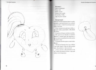 7 4
I  t l l d i i ' . I  i < < > 11 >• 11 • I I ' . i l n
Desenho 2
Dados de Identificação
N o m e : S . k .
Idade: 2H anos
Kstado ( l i v i l : casada
N " d c filhos: 1" filho
l i p o de p a r t o : n o r m a l
Interpretação
( ) desenho d a figura h u m a n a aparece envolto,
protegido, o que p o d e d e n o t a r certa confusão
entre ela (mãe) e o bebê. O seu desejo de p r o -
teção é m a r c a n t e .
A face h u m a n a não apresenta orelhas, o
que p o d e i n d i c a r p a s s i v i d a d e e d i f i c u l d a d e
de c o n t a t o .
A ausência de braços c o r r o b o r a esta ideia.
N ã o a p a r e c e m n o d e s e n h o os m e m b r o s
inferiores e somente p a r t e dos superiores, o
que nos mostra u m p r o f u n d o desconhecimento
d o próprio c o r p o .
O segundo desenho aparece m u i t o i n f a n -
t i l i z a d o .
N ã o há u m a distinção entre casa e telhado,
o q u e p o d e s u g e r i r a f a l t a de diferenciação
entre v i d a i n s t i n t i v a e v i d a e m o c i o n a l .
A casa, a árvore e a flor m o s t r a m - s e " s o l -
tas", apesar d a t e n t a t i v a de base, o que p o d e
i n d i c a r c e r t a insegurança.
 