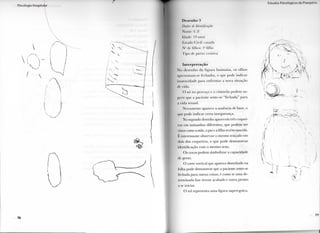 I
D e s e n h o [i
Dados I/I Identificação
N o m e : (!.F.
I d , i d e : l ! l anos
Estado ( iivil: (asada
N " d e filhos: l " f i l h o
I i p o de p a r t o : cesárea
Interpretação
N o d e s e n h o d a f i g u r a h u m a n a , os o l h o s
apresentam-se fechados, o q u e p o d e i n d i c a r
i m a t u r i d a d e p a r a e n f r e n t a r a n o v a situação
de v i d a .
O nó n o pescoço e o cinturão p o d e m su-
g e r i r q u e a paciente sente-se " f e c h a d a " p a r a
a v i d a sexual.
N o v a m e n t e aparece a ausência de base, o
que p o d e i n d i c a r c e r t a insegurança.
N o segundo desenho aparecem três coquei-
ros e m t a m a n h o s diferentes, q u e p o d e m ser
vistos como a mãe, o pai e a filha recém-nascida.
E interessante observar o m e s m o traçado e m
dois dos c o q u e i r o s , o q u e p o d e d e m o n s t r a r
identificação c o m o m e s m o sexo.
O s cocos p o d e m s i m b o l i z a r a capacidade
de gerar.
O corte v e r t i c a l que aparece desenhado n a
folha pode d e m o n s t r a r que a paciente sente-se
fechada p a r a outras coisas; é c o m o se u m a de-
t e r m i n a d a fase tivesse acabado e outra prestes
a se iniciar.
O sol representa u m a figura superegoica.
I • . I l i d i r . P M I I i l i n | i i n s ( I n 1'iHH | m i ii i
 