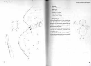 8 0
Desenho >
/ W m de Identificação
Nome: M.(!.
Idade: 24 anos
I . S I . K I O ( l i v i l : ( a s a d a
N " . l c filhos: I " filho
I ' i p o de p a r l o : cesárea
Interpretação
A figura h u m a n a mostra-se não i d e n t i f i c a d a
i o n í , i f i g u r a f e m i n i n a , p o d e n d o nos i n d i c a r
BUe . i paciente não se sente i d e n t i f i c a d a c o m
o próprio sexo. A p a r e c e , s i m , u m a g r a n d e
identificação c o m o bebê.
P a r e c e n ã o s a b e r r e p r e s e n t a r s i m b o l i -
c a m e n t e seus s e n t i m e n t o s , u t i l i z a n d o - s e d a
escrita p a r a isso.
N o s e g u n d o d e s e n h o a p a r e c e t a m b é m a
escrita c o m o u m a f o r m a de não simbolizaçâo
adequada de seus sentimentos.
I s t t l d o s l  i . o l o ( | l i o I > I I O | | I O M O
(11
 