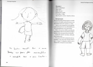 I  i < ()l()(|j.l I
I -.11a<11>•. I  o l o ( | ( I n 1 ' I H I I
D c S f l l l l O !>
Qadoi de Identificação
Nome: M.l).
li Lu le: 'M) anos
listado ( livil: casada
N " de filhos: 3 " filho
Ti|><> dc p a r t o : cesárea e l i g a d u r a tubária
Interpretação
Ni I (lesciilio da figura h u m a n a aparece nos olhos
a ausência de p u p i l a , p o d e n d o d e n o t a r c e r t a
d i f i c u l d a d e i n t e r n a d e v i s u a l i z a r as coisas.
Aparece u m a transparência na área genital,
o que nos faz pensar e m u m a dificuldade nesta
área, p r i n c i p a l m e n t e c o m a procriação.
Parece u m a pessoa sofrida, m a r c a d a pela
< la. Podemos observar isto pela face d a figura
h u m a n a , b e m c o m o pela dureza d o desenho.
( ) desenho aparece s e m base, i n d i c a n d o
certa insegurança.
N o segundo desenho a perspectiva d a m a -
ternidade é vista c o m o u m a castração. Parece
q u e a " a l e g r i a " d a l i g a d u r a tubária está se
s o b r e p o n d o à situação d a m a t e r n i d a d e .
 