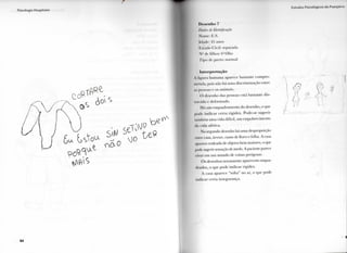 P s i c o l o g i a H o s p i t a l a r
8 4
D e s e n h o 7
Dados de Identificação
Home: E.S.
[dade: 45 anos
l i s t a d o ( avil: separada
N " de filhos: <i"lilho
l i p o dc p a r t o : n o r m a l
Interpretação
A l i s u r a h u m a n a aparece bastante c o m p r o -
m e t i d a , pois não há u m a discriminação entre
a s pessoas e os a n i m a i s .
( ) desenho das pessoas está bastante dis-
t o r c i d o e d e f o r m a d o .
Há u m e n q u a d r a m e n t o do desenho, o que
p o d e i n d i c a r c e r t a r i g i d e z . Pode-se s u g e r i r
também u m a v i d a difícil, u m e m p o b r e c i m e n t o
d a v i d a afetiva.
N o segundo desenho há u m a desproporção
entre casa, árvore, r a m o de flores e folha. A casa
•parece rodeada de objetos b e m maiores, o que
pode sugerir sensação de medo. A paciente parece
viver e m u m m u n d o dc coisas perigosas.
O s desenhos n o v a m e n t e a p a r e c e m e n q u a -
d r a d o s , o que p o d e i n d i c a r r i g i d e z .
A casa aparece " s o l t a " no ar, o que p o d e
i n d i c a r c e r t a insegurança.
 