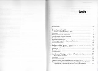 Sumário
A p r e s e n t a ç ã o XI
1 O Psicólogo no Hospital 1
Valdemar Augusto Angerami - Camon
Introdução 1
A Despersonalização do Paciente 2
Psicoterapia e Psicologia Hospitalar 4
O Setting Terapêutico 5
A Realidade Institucional 7
A Psicologia H o s p i t a l a r - O b j e t i v o s e Parâmetros 10
C o n s i d e r a ç õ e s Finais 14
2 De Como o Saber Também é Amor 15
Valdemar Augusto Angerami - Camon
Introdução 15
D o c e s Reminiscências 16
Outros T e m p o s 18
3 Atendimento Psicológico no Centro de Terapia Intensiva 21
Ricardo Werner Sebastiani
Introdução 21
Desmistificando o CTI 21
Objetivos Gerais d o A c o m p a n h a m e n t o Psicológico no CTI 24
Fatores Pessoais Decorrentes da Intervenção Cirúrgica c o m o Possíveis
G e r a d o r e s d e C o m p l i c a ç õ e s na Evolução d o Pós-Operatório 27
 