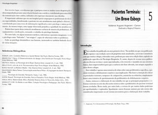 I'l< < lloCjl.l I l()',|)jt,||,||
K m terceiro lugar, a c r e d i t a m o s q u e a puérpera sciilc-se m u i t a s vezes desprotegida i
d e s a c o m p a n h a d a perante u m a relação f o r m a l c o m o médico, c o n t r i b u i n d o p a r a u m a f a l h l
da comunicação entre a m b o s , i n i b i n d o - a de expressar c l a r a m e n t e suas dúvidas.
K i m p o r t a n t e salientar q u e e m u m hospital geral c o n g r c g a n i - s c profissionais de divi I
sas especiididades, b e n e f i c i a n d o o paciente e m u m a t e n d i m e n t o m a i s g l o b a l e eficiente i
c o n t r i b u i n d o p a r a u m a t r o c a de informações significativa entre psicólogo e outros p n >li.
sionais. A o m e s m o t e m p o , u m a e q u i p e dissociada p r e j u d i c a a q u a l i d a d e d o atendimento
P o d e m fazer p a r t e desta r o t i n a de a t e n d i m e n t o carência de número de profissionais, i li
equipamentos e medicações, t o r n a n d o o t r a b a l h o d o psicólogo l i m i t a d o .
Por o u t r o lado, e m alguns m o m e n t o s médicos, enfermeiras e pacientes i m a g i n a m e  v e m
0 psicólogo c o m o " S a l v a d o r " , " u m m á g i c o " , c a p a z de s o l u c i o n a r todos os p r o b l e m a s .
C a b e ao psicólogo desmistificar essa fantasia, m o s t r a n d o - s e também l i m i t a d o diante
de várias situações.
Referências B i b l i o g r á f i c a s
BOWLBY, John. Cuidados Maternos e Saúde Mental. São Paulo: Martins Fontes, 1981.
BRAZELTON, T. Berry. O Desenvolvimento do Apego: Uma Família em Formação. Porto Alegre
Artes M é d i c a s , 1988.
DEUTSCH, Helene. La Psicologia de la Mujer. Buenos Aires: Losada S.A., 5. ed., 1960.
MELLO FILHO, Julio de, et al. P s i c o s s o m á t i c a Hoje. Porto Alegre: Artes M é d i c a s , 1992.
KLAUS, Kennell. La Relation Madre - Hijo. Buenos Aires: Losada S.A., 5. ed., 1960.
MALDONADO, Maria Teresa. Comunicação entre Pais e Filhos-A Linguagem do Sentir. P e t r ó p o l i s
Vozes, 1988.
. Psicologia da Gravidez. P e t r ó p o l i s : Vozes, 7. ed., 1985.
SOIFER, Raquel. Psicologia da Gravidez, Parto e Puerpério. Porto Alegre: Artes M é d i c a s , 1980.
VIDELA, Mirta. Maternidade, Mito y Realidad. Buenos Aires: A. Pena Lillo, Editor S.R.L, 1973.
WINNICOTT, D.W. Os B e b é s e suas Mães. Coleção Psicologia e Pedagogia. São Paulo: Martins
Fontes, 1988.
9 0
Pacientes Terminais:
Um Breve Esboço
Valdemar Augusto Angerami - Camon
D e d i c a d o a Regina D'Aquino
Introdução
E
ste t r a b a l h o foi p u b l i c a d o e m m e u p r i m e i r o l i v r o . 1 N a m e d i d a e m q u e essa publicação
se esgotou e sua reedição carece de propósitos m a i s atualizados, c u r v e i - m e à insistência
c o m q u e m u i t o s colegas, reiteradas vezes, p e d i r a m p o r u m a n o v a edição deste capítulo e m
publicação específica de Psicologia H o s p i t a l a r . K, assim, depois de recusar n o v a p u b l i c a -
ção e m diversas revistas e anais especializados, ei-lo reescrito e m a n t i d o e m sua e s t r u t u r a
básica, fator imprescindível p a r a q u e a essência não fosse a l t e r a d a , isso sempre s e g u n d o a
ótica desses colegas.
Este t r a b a l h o é apenas u m a tentativa de relato sobre u m a problemática específica, o p a -
ciente t e r m i n a l , o definhamento corpóreo e suas implicações. N ã o houve a intenção de criticar
os postulados existentes, t a m p o u c o de compará-los, assumi-los o u refutá-los; simplesmente
• houve u m a tentativa de q u e s t i o n a m e n t o d a problemática d o d e f i n h a m e n t o corpóreo.
A s s i m , tentou-se a elaboração de u m t r a b a l h o e m q u e as p r i n c i p a i s proposições e ce-
leumas existentes n o seio das discussões teóricas sobre a problemática d o paciente t e r m i n a l
fossem a r r o l a d a s . R e s t a a i n d a , p o r o u t r o l a d o , a certeza de q u e m u i t o s dados p o d e r i a m
ser a p r o f u n d a d o s e e x p l o r a d o s . I g u a l m e n t e o u t r o s ficaram omissos p o r não t e r e m sido
considerados i m p o r t a n t e s o u até m e s m o necessários p a r a a elaboração deste t r a b a l h o .
1 - A n g e r a m i , V . A . Existencialismo & Psicoterapia. S ã o P a u l o : T r a ç o , 1 9 8 4 .
 