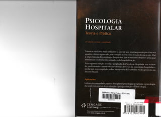 PSICOLOGIA
HOSPITALAR
Teoria e Prática
Torna-se cada voz mais evidente o fato de que m u i t a s patologias têm seu
q u a d r o clínico agravado por complicações e m o c i o n a i s d o paciente. Daí
a importância da psicologia hospitalar, que t e m c o m o objetivo principal
minimizar o sofrimento causado pela hospitalização.
Esta segunda edição revista e ampliada de Psicologia Hospitalar traz relatos
de profissionais experientes nos temas diversos da psicologia hospitalar e
inclui u m n o v o capítulo, sobre a trajetória de M a t h i l d e Neder, pioneira na
área n o Brasil.
Aplicações
Leitura recomendada para as disciplinas psicologia hospitalar e psicologia
da saúde nos cursos de graduação e pós-graduação em Psicologia.
Biblioteca Silva Freire - U N I V A G
 C E N G A G I
l % Leàrnmg.
P a r a s u a s s o l u ç õ e s d e c u r s o e a p r e n d i z a d o ,
v i s i t e w w w . c e n g a g e . c o m . b r
, „ , - 8 5 - 2 2 1 - 0 7 9 4 - 0 ™
ISBN 1 0 8 5 - 2 2 1 - 0 7 9 4 - 7
9 7 8 8 5 2 2 » 1 0 7 9 4 0
 