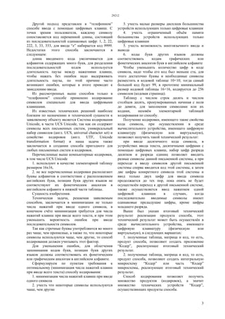 29212
3
Другой подход представлен в “телефонном”
способе ввода с помощью цифровых клавиш. С
точки зрения пользователя, каждому символу
сопоставляется код переменной длины, состоящий
из последовательностей одинаковых цифр: 1, 2, 22,
222, 3, 33, 333, для ввода “z” набирается код 9999.
Недостатки этого способа заключаются в
следующем:
длина вводимого кода увеличивается для
алфавитов содержащих много букв, для разделения
последовательностей кодов используется
длительность паузы между нажатиями клавиш,
чтобы нажать без ошибок надо выдерживать
длительность паузы, по этой причине часто
возникают ошибки, которые в итоге приводят к
замедлению ввода.
Из рассмотренных выше способов только в
“телефонном” способе применено кодирование
символов специально для ввода цифровыми
клавишами.
Из известных технических решений наиболее
близким по назначению и технической сущности к
заявляемому объекту является Система кодирования
Unicode, в части UCS Unicode, так как он содержит
символы всех письменных систем, универсальный
набор символов (англ. UCS, universal character set) и
семейство кодировок (англ. UTF, Unicode
transformation format) и наша задача также
заключается в создании способа пригодного для
любых письменных систем и кодировок.
Перечисленные выше компьютерные кодировки,
в том числе UCS Unicode
1. используют в качестве элементарной таблицу
размером 16x16,
2. не все перечисленные кодировки располагают
буквы алфавитов в соответствии с расположением
английских букв, позиции букв других языков не
соответствуют их фонетическим аналогам в
английском алфавите в нижней части таблицы.
Сущность изобретения.
Техническая задача, решаемая заявляемым
способом, заключается в минимизации не только
числа нажатий при вводе одного символа, в
конечном счёте минимизация требуется для числа
нажатий клавиш при вводе всего текста, и при этом
уменьшить вероятность ошибок при вводе
последовательности символов.
Так как строчные буквы употребляются во много
раз чаще, чем прописные, а также то, что некоторые
символы используются чаще, чем другие, то способ
кодирования должен учитывать этот фактор.
Для уменьшения ошибок, для облегчения
запоминания кодов букв, позиции букв других
языков должны соответствовать их фонетическим
или графическим аналогам в английском алфавите.
Сформулируем по пунктам требования к
оптимальному (минимизация числа нажатий клавиш
при вводе всего текста) способу кодирования:
1. минимизация числа нажатий клавиш при вводе
одного символа
2. учесть что некоторые символы используются
чаще, чем другие
3. учесть малые размеры дисплеев большинства
устройств использующих только цифровые клавиши
4. учесть ограниченный объём памяти
большинства устройств использующих только
цифровые клавиши
5. учесть возможность многоязычного ввода и
вывода
6. коды букв других языков должны
соответствовать кодам графических или
фонетических аналогов букв в английском алфавите
Чтобы уменьшить количество цифр в коде
символа, надо чтобы его код был меньше ста, для
этого достаточно буквы и необходимые символы
разместить в кодовой таблице 10×10; тогда самый
большой код будет 99, в прототипе минимальный
размер кодовой таблицы 16×16, кодируется до 256
символов (кодовая страница).
Таблицу с числом строк десять и числом
столбцов десять, пронумерованных начиная с ноля
до девяти, для заполнения символами или их
кодами, назовём элементарной таблицей
кодирования по способу.
Получение кодировки, имеющего такие свойства
кода символа, при осуществлении в среде
вычислительного устройства, имеющего цифровую
клавиатуру (физическую или виртуальную),
позволяет получить такой технический результат:
при вводе десятичного кода символа, в
устройствах ввода текста, десятичными цифрами с
помощью цифровых клавиш, набор цифр разряда
десятков и разряда единиц позволяет вводить
разные символы данной письменной системы, а при
переходе к вводу символов другой письменной
системы сперва вводится код этой системы, а затем
две цифры конкретного символа этой системы и
ввод только двух цифр для ввода символа
продолжается до тех пор, пока опять не будет
осуществлён переход к другой письменной системе,
также осуществляется ввод нажатием одной
цифровой клавиши в случаях, когда
последовательно вводимые символы имеют
одинаковые предыдущие цифры, кроме цифры
младшего разряда.
Выше был указан итоговый технический
результат реализации продукта способа, этот
технический результат может быть осуществлён в
среде вычислительного устройства, имеющего
цифровую клавиатуру (физическую или
виртуальную), в следующих вариантах:
1. полученные таблица, матрица и код, то есть,
продукт способа, позволяют создать приложение
“Кодер”, реализующее итоговый технический
результат.
2. полученные таблица, матрица и код, то есть,
продукт способа, позволяют создать интегральную
микросхему “Кодер” или часть “Кодер”
микросхемы, реализующее итоговый технический
результат.
Способ кодирования позволяет получить
множество продуктов (кодировок), а значит
множество технических устройств “Кодер”,
осуществляющих продукты способа.
 