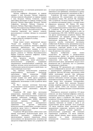 29212
6
следующего класса, до окончания размещения всех
классов символов,
таблицы алфавитов объединяют по порядку
номеров в одну Большую Таблицу Алфавитов,
таблицы символов объединяют по порядку номеров
в одну Большую Таблицу Символов, таблицы
иероглифов объединяют по порядку номеров в одну
Большую Таблицу Иероглифов, Большую Таблицу
Алфавитов, Большую Таблицу Символов и
Большую Таблицу Иероглифов объединяют в одну
Таблицу Пользовательского Набора Символов,
полученная Таблица Пользовательского Набора
Символов определяет код каждого символа,
расположенного в ячейках таблицы по следующей
формуле:
CU - код символа, расположенного в ячейке с
номером строки R и номером S столбца.
CU = R × 10 + S;
Теперь можно создать программный продукт
“Кодер” или устройство “Кодер”, в среде
вычислительного устройства, имеющего цифровую
клавиатуру (физическую или виртуальную),
использующий полученную матрицу и код, и
обеспечивающего полученную кодировку и ввод, и
вводить символы из Таблицы Пользовательского
Набора Символов нажатием цифровых клавиш,
набирая цифры кода символа.
Хотя продукты способа, отвечающего
настоящему изобретению, можно реализовать в
вычислительных устройствах, содержащих
традиционную полномасштабную клавиатуру, они
наиболее полезны, когда используются в сочетании
с мобильными вычислительными устройствами, где
такая клавиатура отсутствует.
Под термином вычислительное устройство
подразумеваются настольный компьютер,
портативная ЭВМ, планшетная ПЭВМ,
персональный цифровой ассистент, смартфон,
сотовый телефон или любое другое устройство,
которое настроено с возможностью обрабатывать
информацию, включающее в себя устройство ввода
текста.
На Фиг.1 показана логическая блок-схема
иллюстративного вычислительного устройства 100,
в котором можно реализовать продукты
изобретение.
Устройство 100 может быть настольным
компьютером, портативным ЭВМ, планшетным
ПЭВМ, мобильным вычислительным устройством,
например мобильным телефоном, карманным
персональным компьютером (КПК), мобильной
системой хранения (например, МР3-
проигрывателем), пультом дистанционного
управления или другими мобильными
вычислительными устройствами, в которых имеется
устройство ввода текста и цифровая клавиатура
(физическая или виртуальная).
Устройство 100 представляет собой только один
пример подходящей вычислительной среды для
продуктов настоящего изобретения не
предусматривает никакого ограничения объема
использования или функциональных возможностей
продуктов изобретения. Кроме того, устройство 100
не следует рассматривать как имеющую какую-либо
зависимость или требование, относящееся к одному
или нескольким компонентам, показанным на Фиг.1.
Устройство 100 может содержать контроллер
или процессор 102, компьютерно- или машинно-
считываемую память 104, дисплей 106, микрофон
108 и устройство 110 ввода символов. Память 104 -
это машинно-считываемая память, к которой может
обращаться процессор 102. Память 104 может
содержать технологии энергозависимой или
энергонезависимой памяти и может быть удаляемым
из устройства 100 или фиксированным в нем.
Например, память 104 может включать в себя, но
без ограничения, ОЗУ, ПЗУ, ЭСППЗУ, флэш-память
или другое запоминающее устройство. Память 104
предназначена для хранения команд, например
программных модулей “Кодер”, которые могут
выполняться процессором 102 для реализации
продуктов способа, отвечающего настоящему
изобретению. В общем случае, программные модули
включают в себя процедуры, программы, объекты,
компоненты, структуры данных и пр., которые
выполняют отдельные задачи или реализуют те или
иные абстрактные типы данных.
Продукты изобретения также можно
осуществить на практике в распределенных
вычислительных средах, где задачи вычисляются
удаленными устройствами обработки, связанными
посредством сети связи. В распределенной
вычислительной среде, программные модули могут
размещаться как в локальных, так и в удаленных
запоминающих устройствах.
Процессор 102 предназначен для отображения
текста и изображений на дисплее 106 в соответствии
с традиционными операциями вычислительного
устройства. Дисплей 106 может представлять собой
любой подходящий дисплей. Для мобильных
вычислительных устройств дисплей 106 обычно
является небольшим плоским дисплеем, например
жидкокристаллическим дисплеем (ЖКД), который
также может быть сенсорным. Альтернативно,
дисплей 106 может быть дисплеем большего
размера, например дисплеем на основе электронно-
лучевой трубки (ЭЛТ) или большим дисплеем
другого типа, например большим плоскопанельным
дисплеем.
Пользователь использует устройство 110 ввода
символов для ввода буквенно-цифровых символов,
специальных символов, пробелов и т.д. в качестве
текстового ввода в устройство 100. Кроме того,
устройство 110 ввода символов можно использовать
для выделения, перемещения курсора, прокрутки
страницы, навигации по опциям и меню и для
осуществления других функций. Хотя устройство
110 ввода символов может представлять собой
традиционную клавиатуру, продукты настоящего
изобретения наиболее полезно применить к
вычислительным устройствам 100, имеющим
ограниченное устройство 110 ввода символов,
которое обычно меньше, имеет меньше клавиш и
ограничено по своим функциональным
возможностям относительно полномасштабных
клавиатур.
 