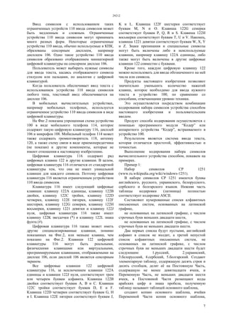 29212
7
Ввод символов с использованием таких
ограниченных устройств 110 ввода символов может
быть медленным и сложным. Ограниченные
устройства 110 ввода символов могут принимать
много разных форм. Некоторые ограниченные
устройства 110 ввода, обычно используемые в КПК,
образованы сенсорным дисплеем, например
дисплеем 106. Одно такое устройство 110 ввода
символов образовано отображением миниатюрной
цифровой клавиатуры на сенсорном дисплее 106.
Пользователь может выбирать нужные символы
для ввода текста, касаясь отображаемого символа
стилусом или пальцами, по аналогии с цифровой
клавиатурой.
Когда пользователь обеспечивает ввод текста с
использованием устройства 110 ввода символов
любого типа, текстовый ввод обеспечивается на
дисплее 106.
В мобильных вычислительных устройствах,
например мобильных телефонах, используется
ограниченное устройство 110 ввода символов в виде
цифровой клавиатуры.
На Фиг.2 показана упрощенная схема устройства
100 в виде мобильного телефона 114, которое
содержит такую цифровую клавиатуру 116, дисплей
106 и микрофон 108. Мобильный телефон 114 может
также содержать громкоговоритель 118, антенну
120, а также схему связи в виде приемопередатчика
(не показан) и другие компоненты, которые не
имеют отношения к настоящему изобретению.
Цифровая клавиатура 116 содержит ряд
цифровых клавиш 122 и другие клавиши. В целом,
цифровая клавиатура 116 отличается от стандартной
клавиатуры тем, что она не имеет уникальной
клавиши для каждого символа. Поэтому цифровая
клавиатура 116 является ограниченным устройством
110 ввода символов.
Клавиатура 116 имеет следующий цифровые
клавиши: клавишу 122А единицы, клавишу 122В
двойки, клавишу 122С тройки, клавишу 122D
четверки, клавишу 122Е пятерки, клавишу 122F
шестерки, клавишу 122G семерки, клавишу 122Н
восьмерки, клавишу 1221 девятки и клавишу 122J
нуля, цифровая клавиатура 116 также имеет
клавишу 122K звездочки (*) и клавишу 122L знака
фунта (#).
Цифровая клавиатура 116 также может иметь
другие специализированные клавиши, помимо
показанных на Фиг.2, или меньше клавиш, чем
показано на Фиг.2. Клавиши 122 цифровой
клавиатуры 116 могут быть реальными,
физическими клавишами или виртуальными,
программируемыми клавишами, отображаемыми на
дисплее 106, если дисплей 106 является сенсорным
экраном.
Все цифровые клавиши 122 цифровой
клавиатуры 116, за исключением клавиши 122А
единицы и клавиши 122J нуля, соответствуют трем
или четырем буквам алфавита. Клавиша 122В
двойки соответствует буквам А, В и С. Клавиша
122С тройки соответствует буквам D, Е и F.
Клавиша 122D четверки соответствует буквам G, Н
и I. Клавиша 122Е пятерки соответствует буквам J,
K и L. Клавиша 122F шестерки соответствует
буквам М, N и О. Клавиша 122G семерки
соответствует буквам Р, Q, R и S. Клавиша 122Н
восьмерки соответствует буквам Т, U и V. Наконец,
клавиша 1221 девятки соответствует буквам W, X, Y
и Z. Знаки препинания и специальные символы
могут быть включены либо в неиспользуемые
клавиши, например клавишу 122А единицы, либо
также могут быть включены в другие цифровые
клавиши 122 совместно с буквами.
Кроме того, каждую цифровую клавишу 122
можно использовать для ввода обозначенного на ней
числа или символа.
Продукты настоящего изобретения позволяют
значительно уменьшить количество нажатий
клавиш, которое необходимо для ввода нужного
текста в устройство 100, по сравнению со
способами, отвечающими уровню техники.
Это осуществляется посредством комбинации
кодирования набора символов устройства способом
настоящего изобретения и пользовательским
вводом.
Продукт способа кодирования осуществляется с
помощью программного модуля “Кодер” или
аппаратного устройства “Кодер”, встраиваемого в
устройство 100.
Результатом является система ввода текста,
которая отличается простотой, эффективностью и
точностью.
Выполнение кодирования набора символов
вычислительного устройства способом, покажем на
примерах.
Пример 1:
Набор символов СР 1251
(www.ru.wikipedia.org/wiki/windows-1251).
В наборе символов СР 1251 имеются буквы
английского, русского, украинского, белорусского,
сербского и болгарского языков. Нижняя часть
таблицы кодировки (латиница) полностью
соответствует кодировке ASCII.
Составляют нумерованные списки алфавитных
письменных систем, основанных на латинской
графике,
не основанных на латинской графике, с числом
строчных букв меньших двадцати шести,
не основанных на латинской графике, с числом
строчных букв не меньших двадцати шести.
Два первых списка будут пустыми, английский
алфавит в список не входит, а третий непустой
список алфавитных письменных систем, не
основанных на латинской графике, с числом
строчных букв не меньших двадцати шести будет
следующим: 1.русский, 2.украинский,
3.белорусский, 4.сербский, 5.болгарский. Создают
элементарную таблицу, содержащую десять строк и
десять столбцов, делят её на Постоянную Часть,
содержащую не менее девятнадцати ячеек, и
Переменную Часть, не меньших двадцати шести
ячеек, в Постоянной Части размещают коды
арабских цифр и знака пробела, полученную
таблицу называют таблицей основного шаблона,
создают копию основного шаблона, ячейки
Переменной Части копии основного шаблона,
 