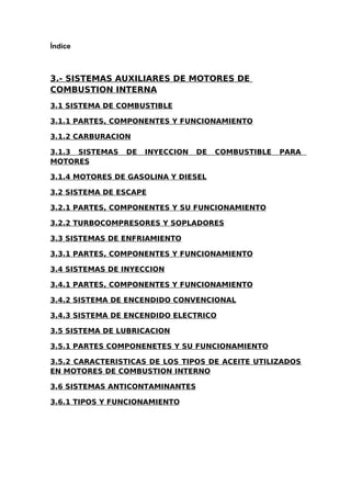Índice
3.- SISTEMAS AUXILIARES DE MOTORES DE
COMBUSTION INTERNA
3.1 SISTEMA DE COMBUSTIBLE
3.1.1 PARTES, COMPONENTES Y FUNCIONAMIENTO
3.1.2 CARBURACION
3.1.3 SISTEMAS DE INYECCION DE COMBUSTIBLE PARA
MOTORES
3.1.4 MOTORES DE GASOLINA Y DIESEL
3.2 SISTEMA DE ESCAPE
3.2.1 PARTES, COMPONENTES Y SU FUNCIONAMIENTO
3.2.2 TURBOCOMPRESORES Y SOPLADORES
3.3 SISTEMAS DE ENFRIAMIENTO
3.3.1 PARTES, COMPONENTES Y FUNCIONAMIENTO
3.4 SISTEMAS DE INYECCION
3.4.1 PARTES, COMPONENTES Y FUNCIONAMIENTO
3.4.2 SISTEMA DE ENCENDIDO CONVENCIONAL
3.4.3 SISTEMA DE ENCENDIDO ELECTRICO
3.5 SISTEMA DE LUBRICACION
3.5.1 PARTES COMPONENETES Y SU FUNCIONAMIENTO
3.5.2 CARACTERISTICAS DE LOS TIPOS DE ACEITE UTILIZADOS
EN MOTORES DE COMBUSTION INTERNO
3.6 SISTEMAS ANTICONTAMINANTES
3.6.1 TIPOS Y FUNCIONAMIENTO
 