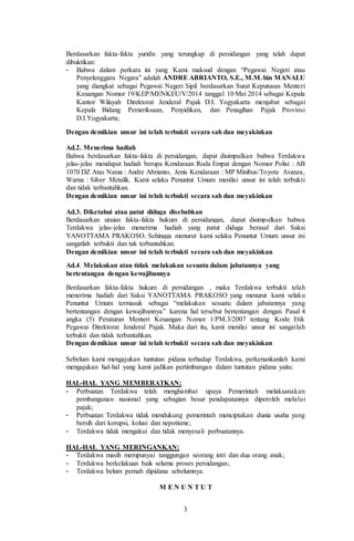 3
Berdasarkan fakta-fakta yuridis yang terungkap di persidangan yang telah dapat
dibuktikan:
- Bahwa dalam perkara ini yang Kami maksud dengan “Pegawai Negeri atau
Penyelenggara Negara” adalah ANDRE ABRIANTO, S.E., M.M.bin MANALU
yang diangkat sebagai Pegawai Negeri Sipil berdasarkan Surat Keputusan Menteri
Keuangan Nomor 19/KEP/MENKEU/V/2014 tanggal 10 Mei 2014 sebagai Kepala
Kantor Wilayah Direktorat Jenderal Pajak D.I. Yogyakarta menjabat sebagai
Kepala Bidang Pemeriksaan, Penyidikan, dan Penagihan Pajak Provinsi
D.I.Yogyakarta;
Dengan demikian unsur ini telah terbukti secara sah dan meyakinkan
Ad.2. Menerima hadiah
Bahwa berdasarkan fakta-fakta di persidangan, dapat disimpulkan bahwa Terdakwa
jelas-jelas mendapat hadiah berupa Kendaraan Roda Empat dengan Nomor Polisi : AB
1070 DZ Atas Nama : Andre Abrianto, Jenis Kendaraan : MP Minibus/Toyota Avanza,
Warna : Silver Metalik. Kami selaku Penuntut Umum menilai unsur ini telah terbukti
dan tidak terbantahkan.
Dengan demikian unsur ini telah terbukti secara sah dan meyakinkan
Ad.3. Diketahui atau patut diduga disebabkan
Berdasarkan uraian fakta-fakta hukum di persidangan, dapat disimpulkan bahwa
Terdakwa jelas-jelas menerima hadiah yang patut diduga berasal dari Saksi
YANOTTAMA PRAKOSO. Sehingga menurut kami selaku Penuntut Umum unsur ini
sangatlah terbukti dan tak terbantahkan.
Dengan demikian unsur ini telah terbukti secara sah dan meyakinkan
Ad.4. Melakukan atau tidak melakukan sesuatu dalam jabatannya yang
bertentangan dengan kewajibannya
Berdasarkan fakta-fakta hukum di persidangan , maka Terdakwa terbukti telah
menerima hadiah dari Saksi YANOTTAMA PRAKOSO yang menurut kami selaku
Penuntut Umum termasuk sebagai “melakukan sesuatu dalam jabatannya yang
bertentangan dengan kewajibannya” karena hal tersebut bertentangan dengan Pasal 4
angka (5) Peraturan Menteri Keuangan Nomor 1/PM.3/2007 tentang Kode Etik
Pegawai Direktorat Jenderal Pajak. Maka dari itu, kami menilai unsur ini sangatlah
terbukti dan tidak terbantahkan.
Dengan demikian unsur ini telah terbukti secara sah dan meyakinkan
Sebelum kami mengajukan tuntutan pidana terhadap Terdakwa, perkenankanlah kami
mengajukan hal-hal yang kami jadikan pertimbangan dalam tuntutan pidana yaitu:
HAL-HAL YANG MEMBERATKAN:
- Perbuatan Terdakwa telah menghambat upaya Pemerintah melaksanakan
pembangunan nasional yang sebagian besar pendapatannya diperoleh melalui
pajak;
- Perbuatan Terdakwa tidak mendukung pemerintah menciptakan dunia usaha yang
bersih dari korupsi, kolusi dan nepotisme;
- Terdakwa tidak mengakui dan tidak menyesali perbuatannya.
HAL-HAL YANG MERINGANKAN:
- Terdakwa masih mempunyai tanggungan seorang istri dan dua orang anak;
- Terdakwa berkelakuan baik selama proses persidangan;
- Terdakwa belum pernah dipidana sebelumnya.
M E N U N T U T
 