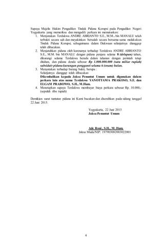 4
Supaya Majelis Hakim Pengadilan Tindak Pidana Korupsi pada Pengadilan Negeri
Yogyakarta yang memeriksa dan mengadili perkara ini memutuskan:
1. Menyatakan Terdakwa ANDRE ABRIANTO S.E., M.M.. bin MANALU telah
terbukti secara sah dan meyakinkan bersalah secara bersama-sama melakukan
Tindak Pidana Korupsi, sebagaimana dalam Dakwaan selanjutnya dianggap
telah dibacakan.
2. Menjatuhkan pidana oleh karenanya terhadap Terdakwa ANDRE ABRIANTO
S.E., M.M. bin MANALU dengan pidana penjara selama 8 (delapan) tahun,
dikurangi selama Terdakwa berada dalam tahanan dengan perintah tetap
ditahan, dan pidana denda sebesar Rp 1.000.000.000 (satu miliar rupiah)
subsidair pidana kurungan pengganti selama 6 (enam) bulan.
3. Menyatakan terhadap barang bukti, berupa :
Selanjutnya dianggap telah dibacakan
Dikembalikan kepada Jaksa Penuntut Umum untuk digunakan dalam
perkara lain atas nama Terdakwa YANOTTAMA PRAKOSO, S.E. dan
ELGAM PRABOWO, S.H., M.Hum.
4. Menetapkan supaya Terdakwa membayar biaya perkara sebesar Rp. 10.000,-
(sepuluh ribu rupiah)
Demikian surat tuntutan pidana ini Kami bacakan dan diserahkan pada sidang tanggal
22 Juni 2015.
Yogyakarta, 22 Juni 2015
Jaksa Penuntut Umum
Ade Roni , S.H., M. Hum.
Jaksa Muda/NIP: 197903082003022001
 