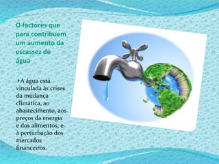 O factores que para contribuem um aumento da escassez de água A água está vinculada às crises da mudança climática, ao abastecimento, aos preços da energia e dos alimentos, e à perturbação dos mercados financeiros. 